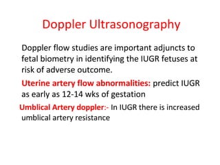 Doppler Ultrasonography
Doppler flow studies are important adjuncts to
fetal biometry in identifying the IUGR fetuses at
risk of adverse outcome.
Uterine artery flow abnormalities: predict IUGR
as early as 12-14 wks of gestation
Umblical Artery doppler:- In IUGR there is increased
umblical artery resistance
 