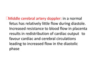 Middle cerebral artery doppler: in a normal
fetus has relatively little flow during diastole.
Increased resistance to blood flow in placenta
results in redistribution of cardiac output to
favour cardiac and cerebral circulations
leading to increased flow in the diastolic
phase
 