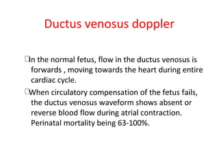 Ductus venosus doppler
In the normal fetus, flow in the ductus venosus is
forwards , moving towards the heart during entire
cardiac cycle.
When circulatory compensation of the fetus fails,
the ductus venosus waveform shows absent or
reverse blood flow during atrial contraction.
Perinatal mortality being 63-100%.
 