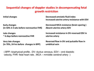 Sequential changes of doppler studies in decompensating fetal
growth restriction
Initial changes Decreased amniotic fluid index
Increased uterine artery resistance with EDV
Early changes
(in 50% 2-3 wks before nonreactive FHR)
Decreased MCA resistance (brain sparing )
Absent uterine artery EDV
Late changes
~ 6 days before nonreactive FHR
Increased resistance in DV-reversed EDV in
uterine artery
Very late changes
(in 70%, 24 hrs before changes in BPP)
Reversed flow in DV and pulsatile flow in
umbilical vein
( BPP- biophysical profile , DV- ductus venosus, EDV – end diastolic
velocity, FHR- fetal heart rate , MCA – mmiddle cerebral artery )
 