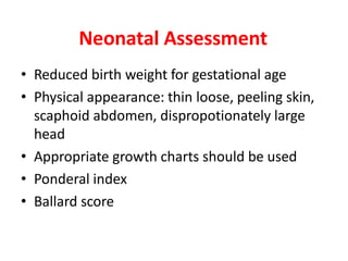 Neonatal Assessment
• Reduced birth weight for gestational age
• Physical appearance: thin loose, peeling skin,
scaphoid abdomen, dispropotionately large
head
• Appropriate growth charts should be used
• Ponderal index
• Ballard score
 