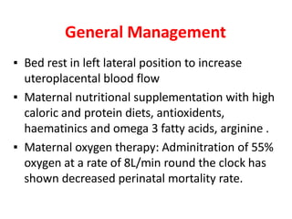 General Management
▪ Bed rest in left lateral position to increase
uteroplacental blood flow
▪ Maternal nutritional supplementation with high
caloric and protein diets, antioxidents,
haematinics and omega 3 fatty acids, arginine .
▪ Maternal oxygen therapy: Adminitration of 55%
oxygen at a rate of 8L/min round the clock has
shown decreased perinatal mortality rate.
 