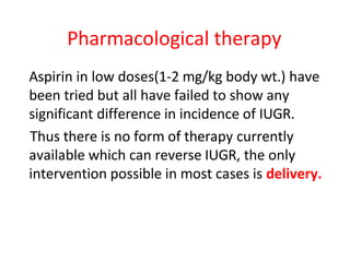 Pharmacological therapy
Aspirin in low doses(1-2 mg/kg body wt.) have
been tried but all have failed to show any
significant difference in incidence of IUGR.
Thus there is no form of therapy currently
available which can reverse IUGR, the only
intervention possible in most cases is delivery.
 