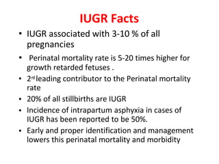 IUGR Facts
• IUGR associated with 3-10 % of all
pregnancies
• Perinatal mortality rate is 5-20 times higher for
growth retarded fetuses .
2n
d leading contributor to the Perinatal mortality
rate
20% of all stillbirths are IUGR
Incidence of intrapartum asphyxia in cases of
IUGR has been reported to be 50%.
Early and proper identification and management
lowers this perinatal mortality and morbidity
•
•
•
•
 