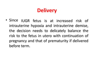 Delivery
• Since IUGR fetus is at increased risk of
intrauterine hypoxia and intrauterine demise,
the decision needs to delicately balance the
risk to the fetus in utero with continuation of
pregnancy and that of prematurity if delivered
before term.
 