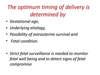 The optimum timing of delivery is
determined by
• Gestational age,
• Underlying etiology,
• Possibility of extrauterine survival and
• Fetal condition.
• Strict fetal surveillance is needed to monitor
fetal well being and to detect signs of fetal
compromise
 