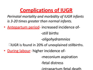 Complications of IUGR
Perinatal mortality and morbidity of IUGR infants
is 3-20 times greater than normal infants.
• Antepartum period- increased incidence of-
-still births
-oligohydramnios
IUGR is found in 20% of unexplained stillbirths.
• During labour- higher incidence of-
-meconium aspiration
-fetal distress
 
