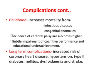 Complications cont..
• Childhood- increases mortality from-
-infectious diseases
-congenital anomalies
Incidence of cerebral palsy are 4-6 times higher.
Subtle impairment of cognitive performance and
educational underachievement.
• Long term complications- increased risk of
coronary heart disease, hypertension, type II
diabetes mellitus, dyslipidaemia and stroke.
 