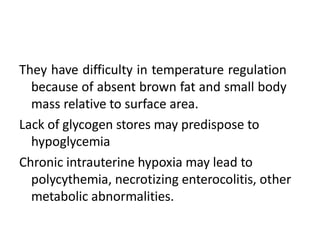 They have difficulty in temperature regulation
because of absent brown fat and small body
mass relative to surface area.
Lack of glycogen stores may predispose to
hypoglycemia
Chronic intrauterine hypoxia may lead to
polycythemia, necrotizing enterocolitis, other
metabolic abnormalities.
 