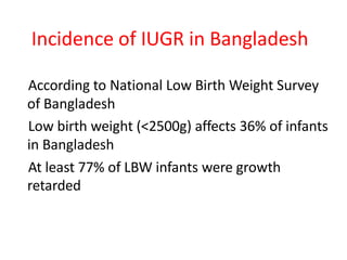 Incidence of IUGR in Bangladesh
According to National Low Birth Weight Survey
of Bangladesh
Low birth weight (<2500g) affects 36% of infants
in Bangladesh
At least 77% of LBW infants were growth
retarded
 
