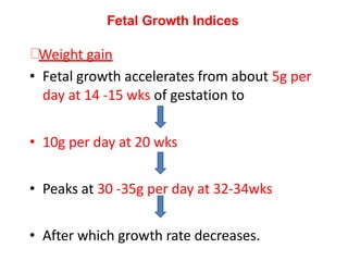 Weight gain
• Fetal growth accelerates from about 5g per
day at 14 -15 wks of gestation to
• 10g per day at 20 wks
• Peaks at 30 -35g per day at 32-34wks
• After which growth rate decreases.
Fetal Growth Indices
 