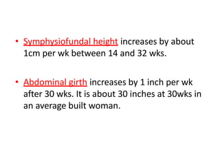 • Symphysiofundal height increases by about
1cm per wk between 14 and 32 wks.
• Abdominal girth increases by 1 inch per wk
after 30 wks. It is about 30 inches at 30wks in
an average built woman.
 