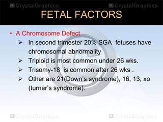 FETAL FACTORS
• A Chromosome Defect In second trimester 20% SGA fetuses have
chromosomal abnormality
 Triploid is most common under 26 wks.
 Trisomy-18 is common after 26 wks .
 Other are 21(Down’s syndrome), 16, 13, xo
(turner’s syndrome).

 