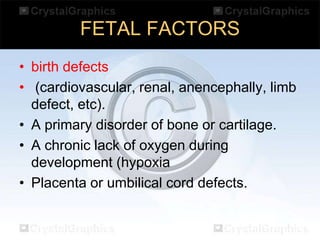 FETAL FACTORS
• birth defects
• (cardiovascular, renal, anencephally, limb
defect, etc).
• A primary disorder of bone or cartilage.
• A chronic lack of oxygen during
development (hypoxia
• Placenta or umbilical cord defects.

 