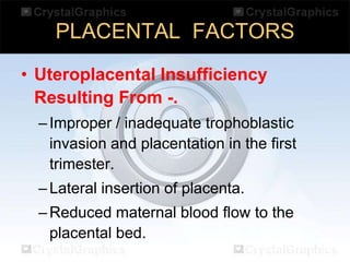 PLACENTAL FACTORS
• Uteroplacental Insufficiency
Resulting From -.
– Improper / inadequate trophoblastic
invasion and placentation in the first
trimester.
– Lateral insertion of placenta.

– Reduced maternal blood flow to the
placental bed.

 