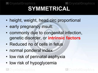 SYMMETRICAL
• height, weight, head circ proportional
• early pregnancy insult:
• commonly due to congenital infection,
genetic disorder, or intrinsic factors
• Reduced no of cells in fetus
• normal ponderal index
• low risk of perinatal asphyxia
• low risk of hypoglycemia

 
