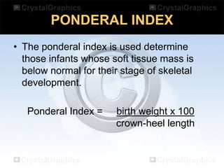 PONDERAL INDEX
• The ponderal index is used determine
those infants whose soft tissue mass is
below normal for their stage of skeletal
development.
Ponderal Index =

birth weight x 100
crown-heel length

 