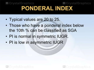 PONDERAL INDEX
• Typical values are 20 to 25.
• Those who have a ponderal index below
the 10th % can be classified as SGA
• PI is normal in symmetric IUGR.
• PI is low in asymmetric IUGR

 