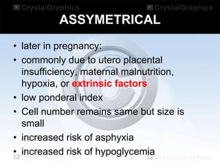 ASSYMETRICAL
• later in pregnancy:
• commonly due to utero placental
insufficiency, maternal malnutrition,
hypoxia, or extrinsic factors
• low ponderal index
• Cell number remains same but size is
small
• increased risk of asphyxia
• increased risk of hypoglycemia

 