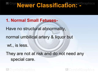 Newer Classification: 1. Normal Small Fetuses-

Have no structural abnormality,
normal umbilical artery & liquor but

wt., is less.
They are not at risk and do not need any
special care.

 