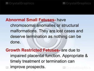 Abnormal Small Fetuses- have
chromosomal anomalies or structural
malformations. They are lost cases and
deserve termination as nothing can be
done.
Growth Restricted Fetuses- are due to
impaired placental function. Appropriate &
timely treatment or termination can
improve prospects.

 