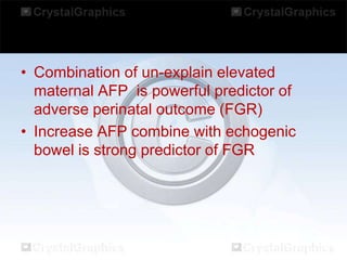 • Combination of un-explain elevated
maternal AFP is powerful predictor of
adverse perinatal outcome (FGR)
• Increase AFP combine with echogenic
bowel is strong predictor of FGR

 