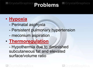 Problems
• Hypoxia
- Perinatal asphyxia
- Persistent pulmonary hypertension
- meconium aspiration

• Thermoregulation
- Hypothermia due to diminished
subcutaneous fat and elevated
surface/volume ratio

 