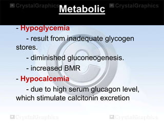Metabolic
- Hypoglycemia
- result from inadequate glycogen
stores.
- diminished gluconeogenesis.
- increased BMR
- Hypocalcemia
- due to high serum glucagon level,
which stimulate calcitonin excretion

 