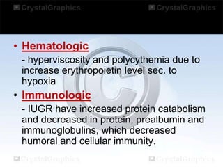 • Hematologic
- hyperviscosity and polycythemia due to
increase erythropoietin level sec. to
hypoxia

• Immunologic
- IUGR have increased protein catabolism
and decreased in protein, prealbumin and
immunoglobulins, which decreased
humoral and cellular immunity.

 