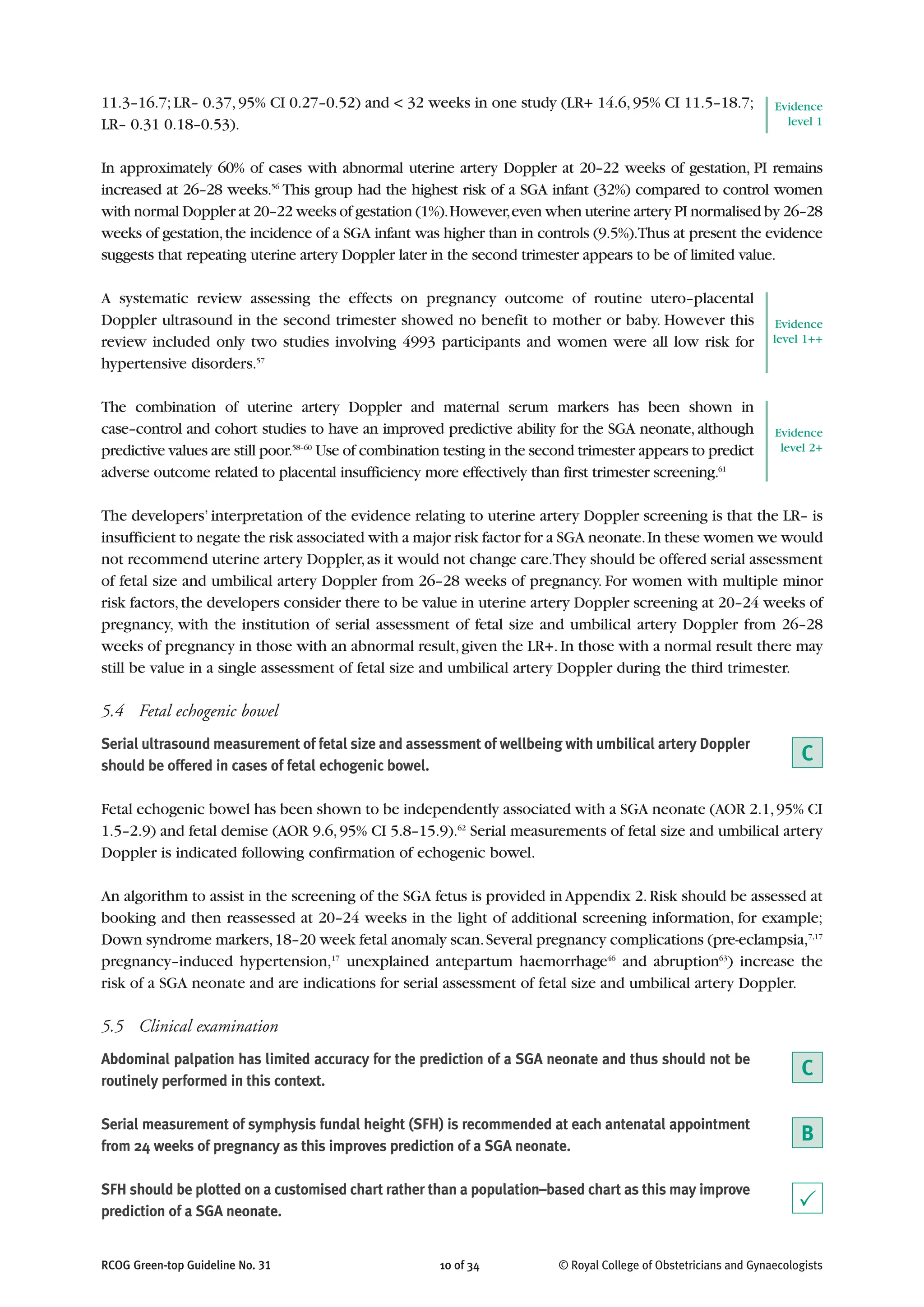 RCOG Green-top Guideline No. 31 10 of 34 © Royal College of Obstetricians and Gynaecologists
11.3–16.7;LR– 0.37,95% CI 0.27–0.52) and < 32 weeks in one study (LR+ 14.6,95% CI 11.5–18.7;
LR– 0.31 0.18–0.53).
In approximately 60% of cases with abnormal uterine artery Doppler at 20–22 weeks of gestation, PI remains
increased at 26–28 weeks.56
This group had the highest risk of a SGA infant (32%) compared to control women
with normal Doppler at 20–22 weeks of gestation (1%).However,even when uterine artery PI normalised by 26–28
weeks of gestation,the incidence of a SGA infant was higher than in controls (9.5%).Thus at present the evidence
suggests that repeating uterine artery Doppler later in the second trimester appears to be of limited value.
A systematic review assessing the effects on pregnancy outcome of routine utero–placental
Doppler ultrasound in the second trimester showed no benefit to mother or baby. However this
review included only two studies involving 4993 participants and women were all low risk for
hypertensive disorders.57
The combination of uterine artery Doppler and maternal serum markers has been shown in
case–control and cohort studies to have an improved predictive ability for the SGA neonate, although
predictive values are still poor.58–60
Use of combination testing in the second trimester appears to predict
adverse outcome related to placental insufficiency more effectively than first trimester screening.61
The developers’interpretation of the evidence relating to uterine artery Doppler screening is that the LR– is
insufficient to negate the risk associated with a major risk factor for a SGA neonate.In these women we would
not recommend uterine artery Doppler,as it would not change care.They should be offered serial assessment
of fetal size and umbilical artery Doppler from 26–28 weeks of pregnancy. For women with multiple minor
risk factors,the developers consider there to be value in uterine artery Doppler screening at 20–24 weeks of
pregnancy, with the institution of serial assessment of fetal size and umbilical artery Doppler from 26–28
weeks of pregnancy in those with an abnormal result,given the LR+.In those with a normal result there may
still be value in a single assessment of fetal size and umbilical artery Doppler during the third trimester.
5.4 Fetal echogenic bowel
Serial ultrasound measurement of fetal size and assessment of wellbeing with umbilical artery Doppler
should be offered in cases of fetal echogenic bowel.
Fetal echogenic bowel has been shown to be independently associated with a SGA neonate (AOR 2.1,95% CI
1.5–2.9) and fetal demise (AOR 9.6,95% CI 5.8–15.9).62
Serial measurements of fetal size and umbilical artery
Doppler is indicated following confirmation of echogenic bowel.
An algorithm to assist in the screening of the SGA fetus is provided in Appendix 2.Risk should be assessed at
booking and then reassessed at 20–24 weeks in the light of additional screening information, for example;
Down syndrome markers,18–20 week fetal anomaly scan.Several pregnancy complications (pre-eclampsia,7,17
pregnancy–induced hypertension,17
unexplained antepartum haemorrhage46
and abruption63
) increase the
risk of a SGA neonate and are indications for serial assessment of fetal size and umbilical artery Doppler.
5.5 Clinical examination
Abdominal palpation has limited accuracy for the prediction of a SGA neonate and thus should not be
routinely performed in this context.
Serial measurement of symphysis fundal height (SFH) is recommended at each antenatal appointment
from 24 weeks of pregnancy as this improves prediction of a SGA neonate.
SFH should be plotted on a customised chart rather than a population–based chart as this may improve
prediction of a SGA neonate.
Evidence
level 1
Evidence
level 1++
Evidence
level 2+
C
B
C
P
 
