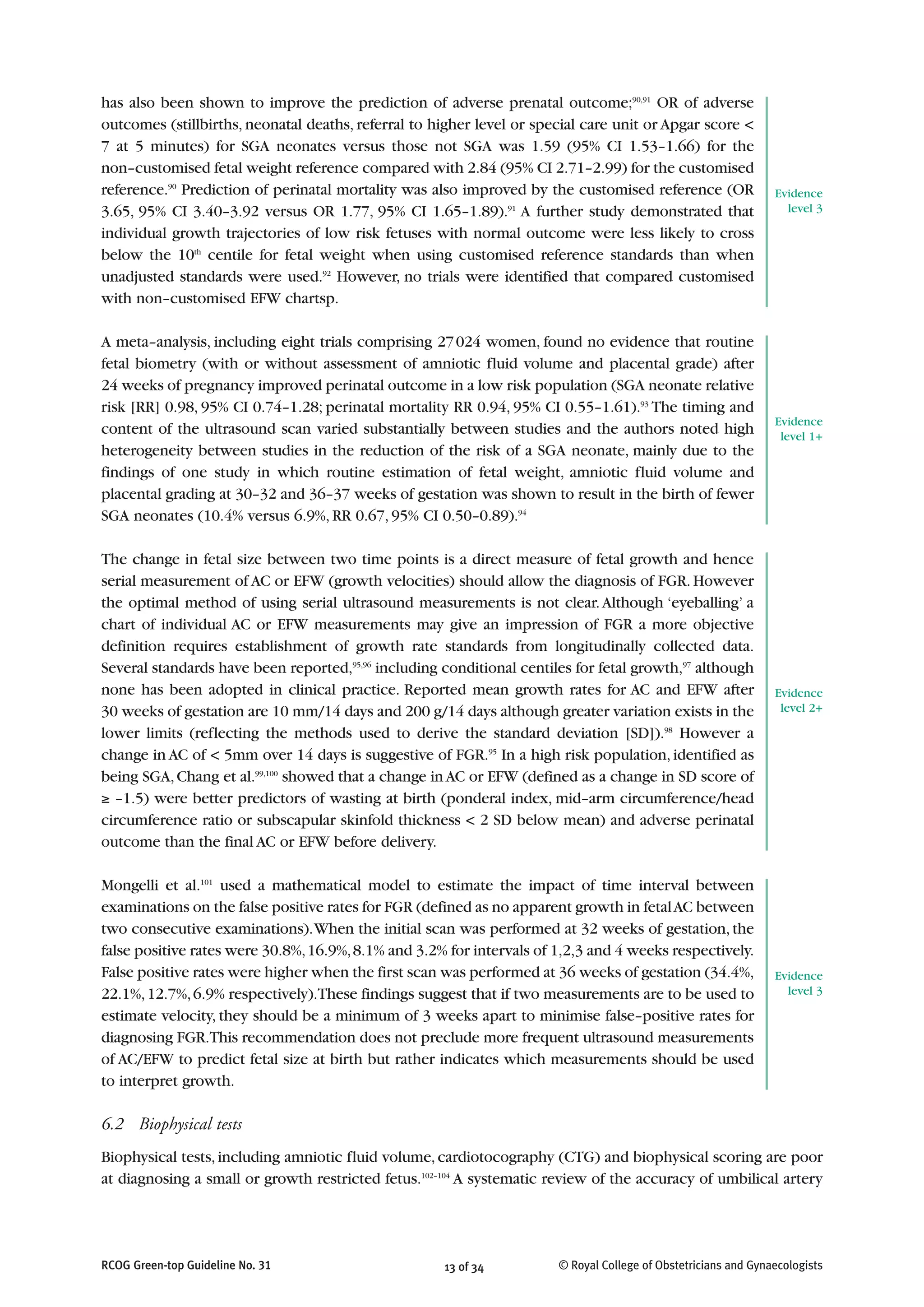 has also been shown to improve the prediction of adverse prenatal outcome;90,91
OR of adverse
outcomes (stillbirths, neonatal deaths, referral to higher level or special care unit or Apgar score <
7 at 5 minutes) for SGA neonates versus those not SGA was 1.59 (95% CI 1.53–1.66) for the
non–customised fetal weight reference compared with 2.84 (95% CI 2.71–2.99) for the customised
reference.90
Prediction of perinatal mortality was also improved by the customised reference (OR
3.65, 95% CI 3.40–3.92 versus OR 1.77, 95% CI 1.65–1.89).91
A further study demonstrated that
individual growth trajectories of low risk fetuses with normal outcome were less likely to cross
below the 10th
centile for fetal weight when using customised reference standards than when
unadjusted standards were used.92
However, no trials were identified that compared customised
with non–customised EFW chartsp.
A meta–analysis, including eight trials comprising 27024 women, found no evidence that routine
fetal biometry (with or without assessment of amniotic fluid volume and placental grade) after
24 weeks of pregnancy improved perinatal outcome in a low risk population (SGA neonate relative
risk [RR] 0.98, 95% CI 0.74–1.28; perinatal mortality RR 0.94, 95% CI 0.55–1.61).93
The timing and
content of the ultrasound scan varied substantially between studies and the authors noted high
heterogeneity between studies in the reduction of the risk of a SGA neonate, mainly due to the
findings of one study in which routine estimation of fetal weight, amniotic fluid volume and
placental grading at 30–32 and 36–37 weeks of gestation was shown to result in the birth of fewer
SGA neonates (10.4% versus 6.9%, RR 0.67, 95% CI 0.50–0.89).94
The change in fetal size between two time points is a direct measure of fetal growth and hence
serial measurement of AC or EFW (growth velocities) should allow the diagnosis of FGR.However
the optimal method of using serial ultrasound measurements is not clear.Although ‘eyeballing’ a
chart of individual AC or EFW measurements may give an impression of FGR a more objective
definition requires establishment of growth rate standards from longitudinally collected data.
Several standards have been reported,95,96
including conditional centiles for fetal growth,97
although
none has been adopted in clinical practice. Reported mean growth rates for AC and EFW after
30 weeks of gestation are 10 mm/14 days and 200 g/14 days although greater variation exists in the
lower limits (reflecting the methods used to derive the standard deviation [SD]).98
However a
change in AC of < 5mm over 14 days is suggestive of FGR.95
In a high risk population, identified as
being SGA,Chang et al.99,100
showed that a change inAC or EFW (defined as a change in SD score of
≥ –1.5) were better predictors of wasting at birth (ponderal index, mid–arm circumference/head
circumference ratio or subscapular skinfold thickness < 2 SD below mean) and adverse perinatal
outcome than the final AC or EFW before delivery.
Mongelli et al.101
used a mathematical model to estimate the impact of time interval between
examinations on the false positive rates for FGR (defined as no apparent growth in fetalAC between
two consecutive examinations).When the initial scan was performed at 32 weeks of gestation,the
false positive rates were 30.8%,16.9%,8.1% and 3.2% for intervals of 1,2,3 and 4 weeks respectively.
False positive rates were higher when the first scan was performed at 36 weeks of gestation (34.4%,
22.1%,12.7%,6.9% respectively).These findings suggest that if two measurements are to be used to
estimate velocity, they should be a minimum of 3 weeks apart to minimise false–positive rates for
diagnosing FGR.This recommendation does not preclude more frequent ultrasound measurements
of AC/EFW to predict fetal size at birth but rather indicates which measurements should be used
to interpret growth.
6.2 Biophysical tests
Biophysical tests,including amniotic fluid volume,cardiotocography (CTG) and biophysical scoring are poor
at diagnosing a small or growth restricted fetus.102–104
A systematic review of the accuracy of umbilical artery
13 of 34RCOG Green-top Guideline No. 31 © Royal College of Obstetricians and Gynaecologists
Evidence
level 3
Evidence
level 1+
Evidence
level 2+
Evidence
level 3
 