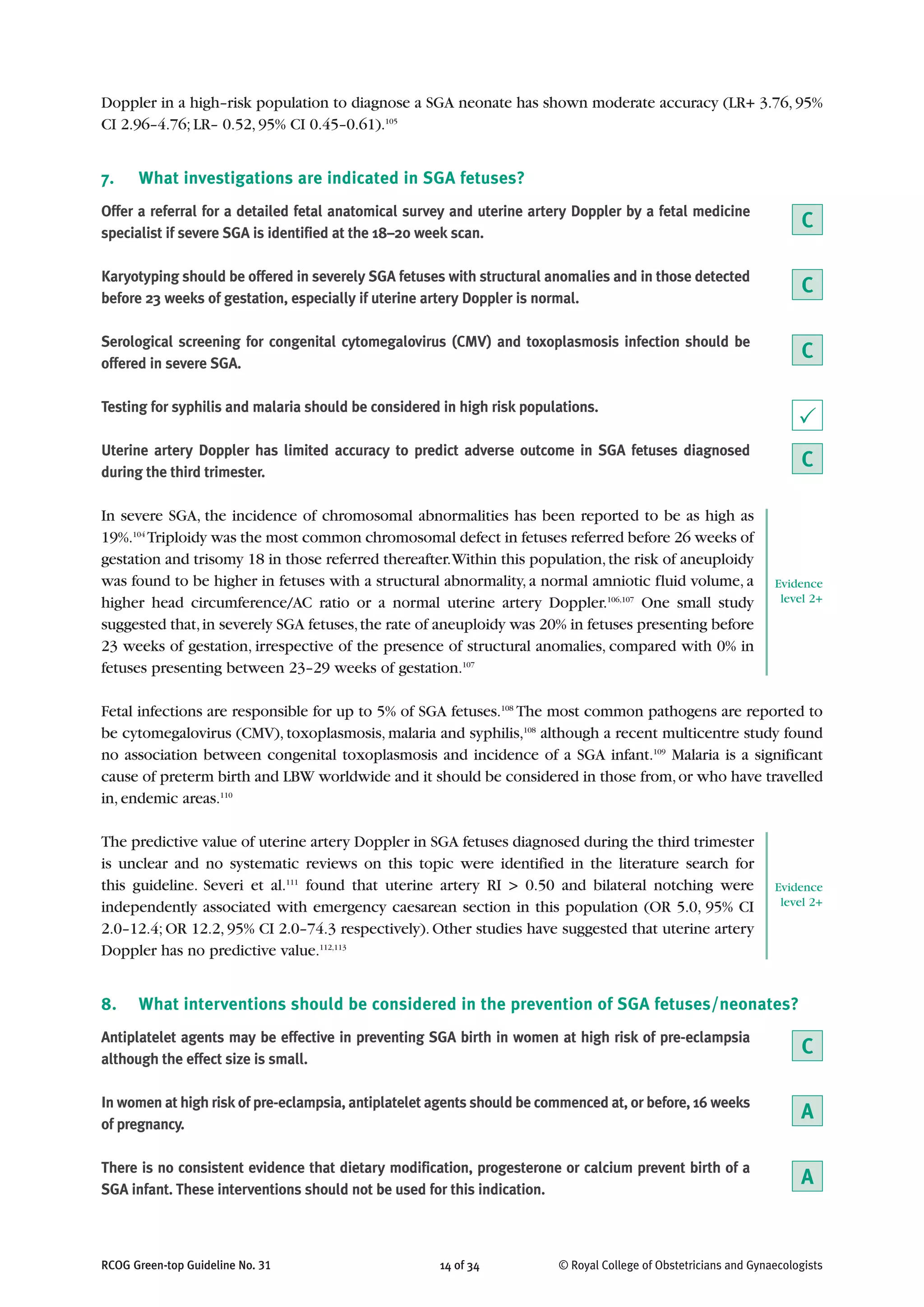 Doppler in a high–risk population to diagnose a SGA neonate has shown moderate accuracy (LR+ 3.76, 95%
CI 2.96–4.76; LR– 0.52, 95% CI 0.45–0.61).105
7. What investigations are indicated in SGA fetuses?
Offer a referral for a detailed fetal anatomical survey and uterine artery Doppler by a fetal medicine
specialist if severe SGA is identified at the 18–20 week scan.
Karyotyping should be offered in severely SGA fetuses with structural anomalies and in those detected
before 23 weeks of gestation, especially if uterine artery Doppler is normal.
Serological screening for congenital cytomegalovirus (CMV) and toxoplasmosis infection should be
offered in severe SGA.
Testing for syphilis and malaria should be considered in high risk populations.
Uterine artery Doppler has limited accuracy to predict adverse outcome in SGA fetuses diagnosed
during the third trimester.
In severe SGA, the incidence of chromosomal abnormalities has been reported to be as high as
19%.104
Triploidy was the most common chromosomal defect in fetuses referred before 26 weeks of
gestation and trisomy 18 in those referred thereafter.Within this population,the risk of aneuploidy
was found to be higher in fetuses with a structural abnormality, a normal amniotic fluid volume, a
higher head circumference/AC ratio or a normal uterine artery Doppler.106,107
One small study
suggested that,in severely SGA fetuses,the rate of aneuploidy was 20% in fetuses presenting before
23 weeks of gestation, irrespective of the presence of structural anomalies, compared with 0% in
fetuses presenting between 23–29 weeks of gestation.107
Fetal infections are responsible for up to 5% of SGA fetuses.108
The most common pathogens are reported to
be cytomegalovirus (CMV), toxoplasmosis, malaria and syphilis,108
although a recent multicentre study found
no association between congenital toxoplasmosis and incidence of a SGA infant.109
Malaria is a significant
cause of preterm birth and LBW worldwide and it should be considered in those from,or who have travelled
in, endemic areas.110
The predictive value of uterine artery Doppler in SGA fetuses diagnosed during the third trimester
is unclear and no systematic reviews on this topic were identified in the literature search for
this guideline. Severi et al.111
found that uterine artery RI > 0.50 and bilateral notching were
independently associated with emergency caesarean section in this population (OR 5.0, 95% CI
2.0–12.4; OR 12.2, 95% CI 2.0–74.3 respectively). Other studies have suggested that uterine artery
Doppler has no predictive value.112,113
8. What interventions should be considered in the prevention of SGA fetuses/neonates?
Antiplatelet agents may be effective in preventing SGA birth in women at high risk of pre-eclampsia
although the effect size is small.
In women at high risk of pre-eclampsia, antiplatelet agents should be commenced at, or before, 16 weeks
of pregnancy.
There is no consistent evidence that dietary modification, progesterone or calcium prevent birth of a
SGA infant. These interventions should not be used for this indication.
RCOG Green-top Guideline No. 31 14 of 34 © Royal College of Obstetricians and Gynaecologists
C
P
C
C
C
Evidence
level 2+
Evidence
level 2+
A
C
A
 
