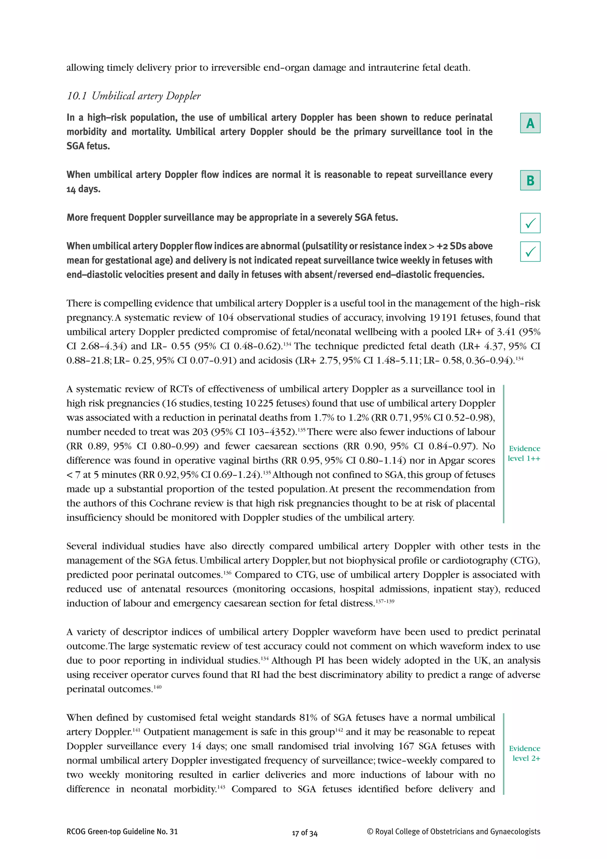 allowing timely delivery prior to irreversible end–organ damage and intrauterine fetal death.
10.1 Umbilical artery Doppler
In a high–risk population, the use of umbilical artery Doppler has been shown to reduce perinatal
morbidity and mortality. Umbilical artery Doppler should be the primary surveillance tool in the
SGA fetus.
When umbilical artery Doppler flow indices are normal it is reasonable to repeat surveillance every
14 days.
More frequent Doppler surveillance may be appropriate in a severely SGA fetus.
When umbilical artery Doppler flow indices are abnormal (pulsatility or resistance index > +2 SDs above
mean for gestational age) and delivery is not indicated repeat surveillance twice weekly in fetuses with
end–diastolic velocities present and daily in fetuses with absent/reversed end–diastolic frequencies.
There is compelling evidence that umbilical artery Doppler is a useful tool in the management of the high–risk
pregnancy.A systematic review of 104 observational studies of accuracy, involving 19191 fetuses, found that
umbilical artery Doppler predicted compromise of fetal/neonatal wellbeing with a pooled LR+ of 3.41 (95%
CI 2.68–4.34) and LR– 0.55 (95% CI 0.48–0.62).134
The technique predicted fetal death (LR+ 4.37, 95% CI
0.88–21.8; LR– 0.25, 95% CI 0.07–0.91) and acidosis (LR+ 2.75, 95% CI 1.48–5.11; LR– 0.58, 0.36–0.94).134
A systematic review of RCTs of effectiveness of umbilical artery Doppler as a surveillance tool in
high risk pregnancies (16 studies,testing 10225 fetuses) found that use of umbilical artery Doppler
was associated with a reduction in perinatal deaths from 1.7% to 1.2% (RR 0.71,95% CI 0.52–0.98),
number needed to treat was 203 (95% CI 103–4352).135
There were also fewer inductions of labour
(RR 0.89, 95% CI 0.80–0.99) and fewer caesarean sections (RR 0.90, 95% CI 0.84–0.97). No
difference was found in operative vaginal births (RR 0.95, 95% CI 0.80–1.14) nor in Apgar scores
< 7 at 5 minutes (RR 0.92,95% CI 0.69–1.24).135
Although not confined to SGA,this group of fetuses
made up a substantial proportion of the tested population.At present the recommendation from
the authors of this Cochrane review is that high risk pregnancies thought to be at risk of placental
insufficiency should be monitored with Doppler studies of the umbilical artery.
Several individual studies have also directly compared umbilical artery Doppler with other tests in the
management of the SGA fetus.Umbilical artery Doppler,but not biophysical profile or cardiotography (CTG),
predicted poor perinatal outcomes.136
Compared to CTG, use of umbilical artery Doppler is associated with
reduced use of antenatal resources (monitoring occasions, hospital admissions, inpatient stay), reduced
induction of labour and emergency caesarean section for fetal distress.137–139
A variety of descriptor indices of umbilical artery Doppler waveform have been used to predict perinatal
outcome.The large systematic review of test accuracy could not comment on which waveform index to use
due to poor reporting in individual studies.134
Although PI has been widely adopted in the UK, an analysis
using receiver operator curves found that RI had the best discriminatory ability to predict a range of adverse
perinatal outcomes.140
When defined by customised fetal weight standards 81% of SGA fetuses have a normal umbilical
artery Doppler.141
Outpatient management is safe in this group142
and it may be reasonable to repeat
Doppler surveillance every 14 days; one small randomised trial involving 167 SGA fetuses with
normal umbilical artery Doppler investigated frequency of surveillance; twice–weekly compared to
two weekly monitoring resulted in earlier deliveries and more inductions of labour with no
difference in neonatal morbidity.143
Compared to SGA fetuses identified before delivery and
17 of 34RCOG Green-top Guideline No. 31 © Royal College of Obstetricians and Gynaecologists
A
P
B
P
Evidence
level 1++
Evidence
level 2+
 