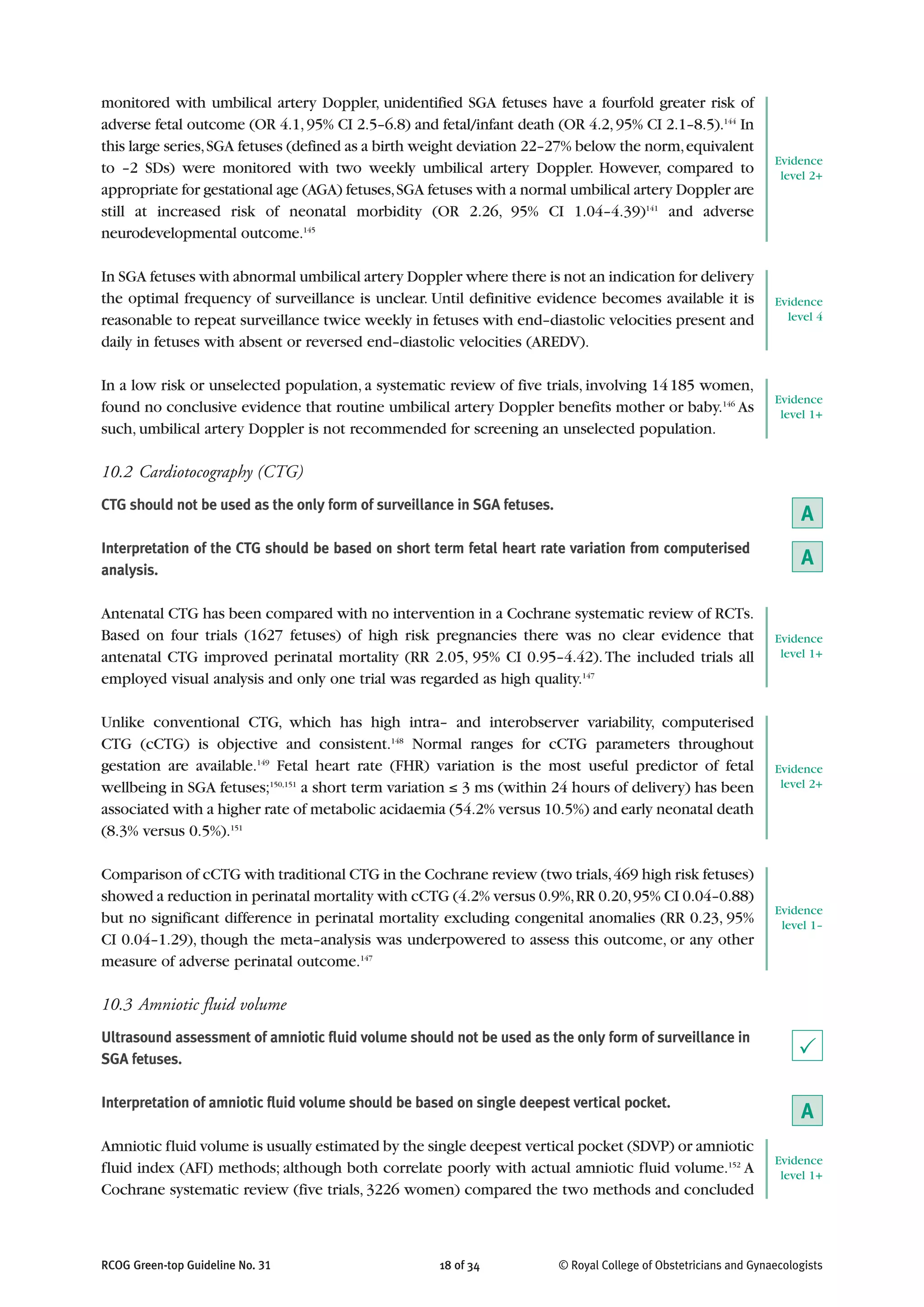 monitored with umbilical artery Doppler, unidentified SGA fetuses have a fourfold greater risk of
adverse fetal outcome (OR 4.1,95% CI 2.5–6.8) and fetal/infant death (OR 4.2,95% CI 2.1–8.5).144
In
this large series,SGA fetuses (defined as a birth weight deviation 22–27% below the norm,equivalent
to –2 SDs) were monitored with two weekly umbilical artery Doppler. However, compared to
appropriate for gestational age (AGA) fetuses,SGA fetuses with a normal umbilical artery Doppler are
still at increased risk of neonatal morbidity (OR 2.26, 95% CI 1.04–4.39)141
and adverse
neurodevelopmental outcome.145
In SGA fetuses with abnormal umbilical artery Doppler where there is not an indication for delivery
the optimal frequency of surveillance is unclear. Until definitive evidence becomes available it is
reasonable to repeat surveillance twice weekly in fetuses with end–diastolic velocities present and
daily in fetuses with absent or reversed end–diastolic velocities (AREDV).
In a low risk or unselected population, a systematic review of five trials, involving 14185 women,
found no conclusive evidence that routine umbilical artery Doppler benefits mother or baby.146
As
such, umbilical artery Doppler is not recommended for screening an unselected population.
10.2 Cardiotocography (CTG)
CTG should not be used as the only form of surveillance in SGA fetuses.
Interpretation of the CTG should be based on short term fetal heart rate variation from computerised
analysis.
Antenatal CTG has been compared with no intervention in a Cochrane systematic review of RCTs.
Based on four trials (1627 fetuses) of high risk pregnancies there was no clear evidence that
antenatal CTG improved perinatal mortality (RR 2.05, 95% CI 0.95–4.42).The included trials all
employed visual analysis and only one trial was regarded as high quality.147
Unlike conventional CTG, which has high intra– and interobserver variability, computerised
CTG (cCTG) is objective and consistent.148
Normal ranges for cCTG parameters throughout
gestation are available.149
Fetal heart rate (FHR) variation is the most useful predictor of fetal
wellbeing in SGA fetuses;150,151
a short term variation ≤ 3 ms (within 24 hours of delivery) has been
associated with a higher rate of metabolic acidaemia (54.2% versus 10.5%) and early neonatal death
(8.3% versus 0.5%).151
Comparison of cCTG with traditional CTG in the Cochrane review (two trials,469 high risk fetuses)
showed a reduction in perinatal mortality with cCTG (4.2% versus 0.9%,RR 0.20,95% CI 0.04–0.88)
but no significant difference in perinatal mortality excluding congenital anomalies (RR 0.23, 95%
CI 0.04–1.29), though the meta–analysis was underpowered to assess this outcome, or any other
measure of adverse perinatal outcome.147
10.3 Amniotic fluid volume
Ultrasound assessment of amniotic fluid volume should not be used as the only form of surveillance in
SGA fetuses.
Interpretation of amniotic fluid volume should be based on single deepest vertical pocket.
Amniotic fluid volume is usually estimated by the single deepest vertical pocket (SDVP) or amniotic
fluid index (AFI) methods; although both correlate poorly with actual amniotic fluid volume.152
A
Cochrane systematic review (five trials, 3226 women) compared the two methods and concluded
RCOG Green-top Guideline No. 31 18 of 34 © Royal College of Obstetricians and Gynaecologists
Evidence
level 2+
Evidence
level 4
Evidence
level 1+
A
A
Evidence
level 1+
Evidence
level 2+
Evidence
level 1–
P
A
Evidence
level 1+
 