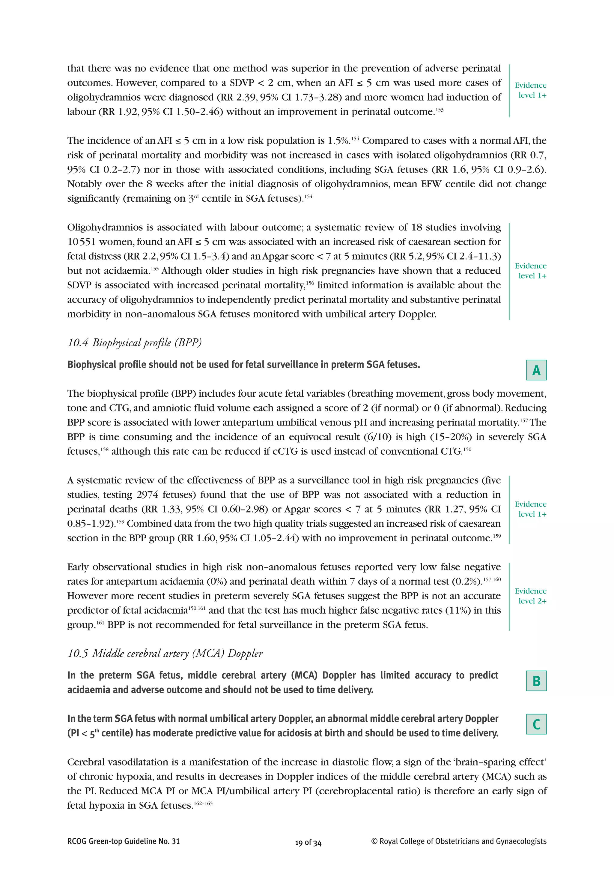 that there was no evidence that one method was superior in the prevention of adverse perinatal
outcomes. However, compared to a SDVP < 2 cm, when an AFI ≤ 5 cm was used more cases of
oligohydramnios were diagnosed (RR 2.39, 95% CI 1.73–3.28) and more women had induction of
labour (RR 1.92, 95% CI 1.50–2.46) without an improvement in perinatal outcome.153
The incidence of an AFI ≤ 5 cm in a low risk population is 1.5%.154
Compared to cases with a normal AFI,the
risk of perinatal mortality and morbidity was not increased in cases with isolated oligohydramnios (RR 0.7,
95% CI 0.2–2.7) nor in those with associated conditions, including SGA fetuses (RR 1.6, 95% CI 0.9–2.6).
Notably over the 8 weeks after the initial diagnosis of oligohydramnios, mean EFW centile did not change
significantly (remaining on 3rd
centile in SGA fetuses).154
Oligohydramnios is associated with labour outcome; a systematic review of 18 studies involving
10551 women,found an AFI ≤ 5 cm was associated with an increased risk of caesarean section for
fetal distress (RR 2.2,95% CI 1.5–3.4) and anApgar score < 7 at 5 minutes (RR 5.2,95% CI 2.4–11.3)
but not acidaemia.155
Although older studies in high risk pregnancies have shown that a reduced
SDVP is associated with increased perinatal mortality,156
limited information is available about the
accuracy of oligohydramnios to independently predict perinatal mortality and substantive perinatal
morbidity in non–anomalous SGA fetuses monitored with umbilical artery Doppler.
10.4 Biophysical profile (BPP)
Biophysical profile should not be used for fetal surveillance in preterm SGA fetuses.
The biophysical profile (BPP) includes four acute fetal variables (breathing movement,gross body movement,
tone and CTG,and amniotic fluid volume each assigned a score of 2 (if normal) or 0 (if abnormal).Reducing
BPP score is associated with lower antepartum umbilical venous pH and increasing perinatal mortality.157
The
BPP is time consuming and the incidence of an equivocal result (6/10) is high (15–20%) in severely SGA
fetuses,158
although this rate can be reduced if cCTG is used instead of conventional CTG.150
A systematic review of the effectiveness of BPP as a surveillance tool in high risk pregnancies (five
studies, testing 2974 fetuses) found that the use of BPP was not associated with a reduction in
perinatal deaths (RR 1.33, 95% CI 0.60–2.98) or Apgar scores < 7 at 5 minutes (RR 1.27, 95% CI
0.85–1.92).159
Combined data from the two high quality trials suggested an increased risk of caesarean
section in the BPP group (RR 1.60,95% CI 1.05–2.44) with no improvement in perinatal outcome.159
Early observational studies in high risk non–anomalous fetuses reported very low false negative
rates for antepartum acidaemia (0%) and perinatal death within 7 days of a normal test (0.2%).157,160
However more recent studies in preterm severely SGA fetuses suggest the BPP is not an accurate
predictor of fetal acidaemia150,161
and that the test has much higher false negative rates (11%) in this
group.161
BPP is not recommended for fetal surveillance in the preterm SGA fetus.
10.5 Middle cerebral artery (MCA) Doppler
In the preterm SGA fetus, middle cerebral artery (MCA) Doppler has limited accuracy to predict
acidaemia and adverse outcome and should not be used to time delivery.
In the term SGA fetus with normal umbilical artery Doppler, an abnormal middle cerebral artery Doppler
(PI < 5th
centile) has moderate predictive value for acidosis at birth and should be used to time delivery.
Cerebral vasodilatation is a manifestation of the increase in diastolic flow, a sign of the ‘brain–sparing effect’
of chronic hypoxia, and results in decreases in Doppler indices of the middle cerebral artery (MCA) such as
the PI. Reduced MCA PI or MCA PI/umbilical artery PI (cerebroplacental ratio) is therefore an early sign of
fetal hypoxia in SGA fetuses.162–165
19 of 34RCOG Green-top Guideline No. 31 © Royal College of Obstetricians and Gynaecologists
Evidence
level 1+
Evidence
level 1+
Evidence
level 2+
A
Evidence
level 1+
B
C
 