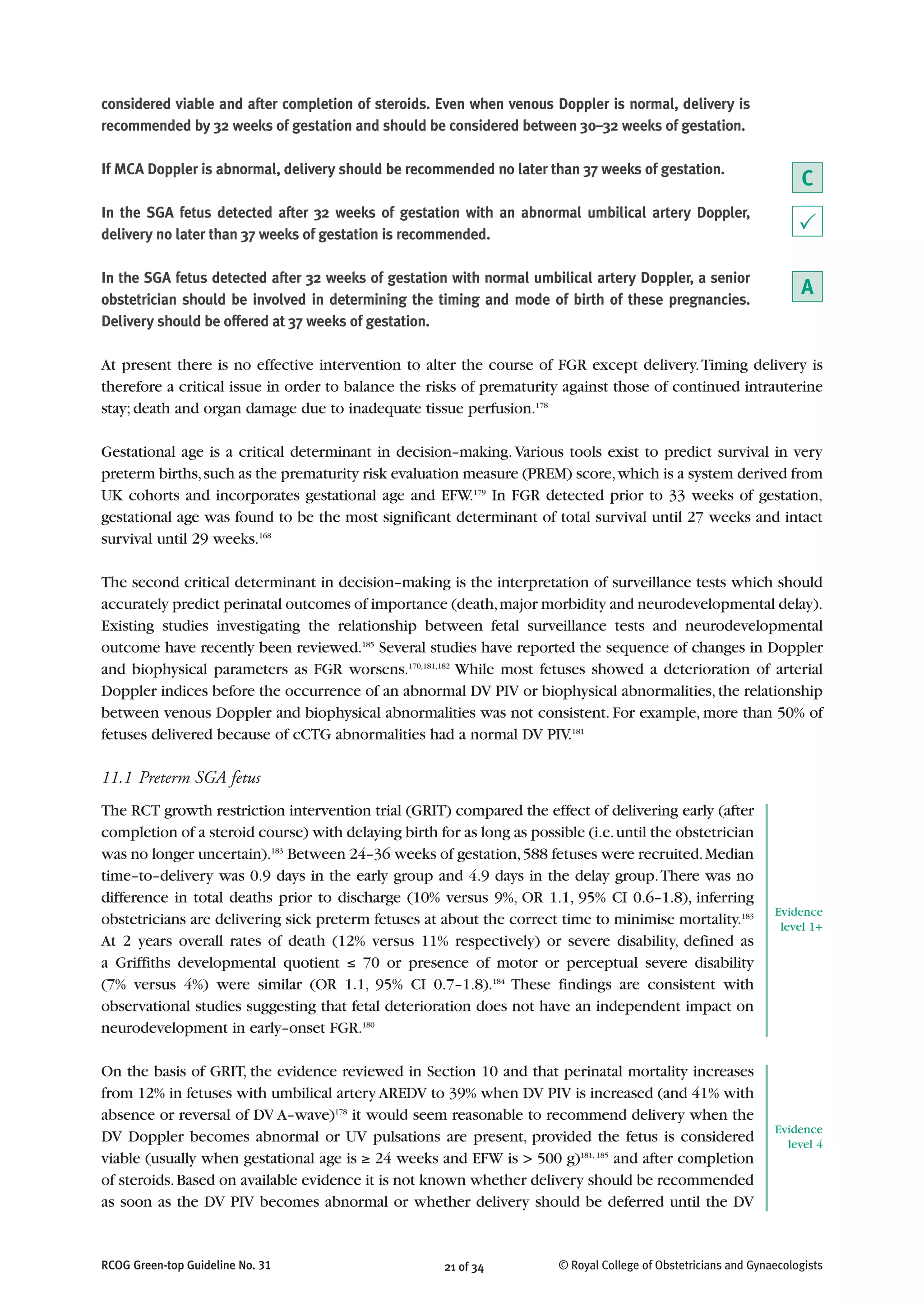 considered viable and after completion of steroids. Even when venous Doppler is normal, delivery is
recommended by 32 weeks of gestation and should be considered between 30–32 weeks of gestation.
If MCA Doppler is abnormal, delivery should be recommended no later than 37 weeks of gestation.
In the SGA fetus detected after 32 weeks of gestation with an abnormal umbilical artery Doppler,
delivery no later than 37 weeks of gestation is recommended.
In the SGA fetus detected after 32 weeks of gestation with normal umbilical artery Doppler, a senior
obstetrician should be involved in determining the timing and mode of birth of these pregnancies.
Delivery should be offered at 37 weeks of gestation.
At present there is no effective intervention to alter the course of FGR except delivery.Timing delivery is
therefore a critical issue in order to balance the risks of prematurity against those of continued intrauterine
stay; death and organ damage due to inadequate tissue perfusion.178
Gestational age is a critical determinant in decision–making.Various tools exist to predict survival in very
preterm births,such as the prematurity risk evaluation measure (PREM) score,which is a system derived from
UK cohorts and incorporates gestational age and EFW.179
In FGR detected prior to 33 weeks of gestation,
gestational age was found to be the most significant determinant of total survival until 27 weeks and intact
survival until 29 weeks.168
The second critical determinant in decision–making is the interpretation of surveillance tests which should
accurately predict perinatal outcomes of importance (death,major morbidity and neurodevelopmental delay).
Existing studies investigating the relationship between fetal surveillance tests and neurodevelopmental
outcome have recently been reviewed.185
Several studies have reported the sequence of changes in Doppler
and biophysical parameters as FGR worsens.170,181,182
While most fetuses showed a deterioration of arterial
Doppler indices before the occurrence of an abnormal DV PIV or biophysical abnormalities,the relationship
between venous Doppler and biophysical abnormalities was not consistent. For example, more than 50% of
fetuses delivered because of cCTG abnormalities had a normal DV PIV.181
11.1 Preterm SGA fetus
The RCT growth restriction intervention trial (GRIT) compared the effect of delivering early (after
completion of a steroid course) with delaying birth for as long as possible (i.e.until the obstetrician
was no longer uncertain).183
Between 24–36 weeks of gestation,588 fetuses were recruited.Median
time–to–delivery was 0.9 days in the early group and 4.9 days in the delay group.There was no
difference in total deaths prior to discharge (10% versus 9%, OR 1.1, 95% CI 0.6–1.8), inferring
obstetricians are delivering sick preterm fetuses at about the correct time to minimise mortality.183
At 2 years overall rates of death (12% versus 11% respectively) or severe disability, defined as
a Griffiths developmental quotient ≤ 70 or presence of motor or perceptual severe disability
(7% versus 4%) were similar (OR 1.1, 95% CI 0.7–1.8).184
These findings are consistent with
observational studies suggesting that fetal deterioration does not have an independent impact on
neurodevelopment in early–onset FGR.180
On the basis of GRIT, the evidence reviewed in Section 10 and that perinatal mortality increases
from 12% in fetuses with umbilical artery AREDV to 39% when DV PIV is increased (and 41% with
absence or reversal of DV A–wave)178
it would seem reasonable to recommend delivery when the
DV Doppler becomes abnormal or UV pulsations are present, provided the fetus is considered
viable (usually when gestational age is ≥ 24 weeks and EFW is > 500 g)181, 185
and after completion
of steroids.Based on available evidence it is not known whether delivery should be recommended
as soon as the DV PIV becomes abnormal or whether delivery should be deferred until the DV
21 of 34RCOG Green-top Guideline No. 31 © Royal College of Obstetricians and Gynaecologists
C
P
A
Evidence
level 1+
Evidence
level 4
 