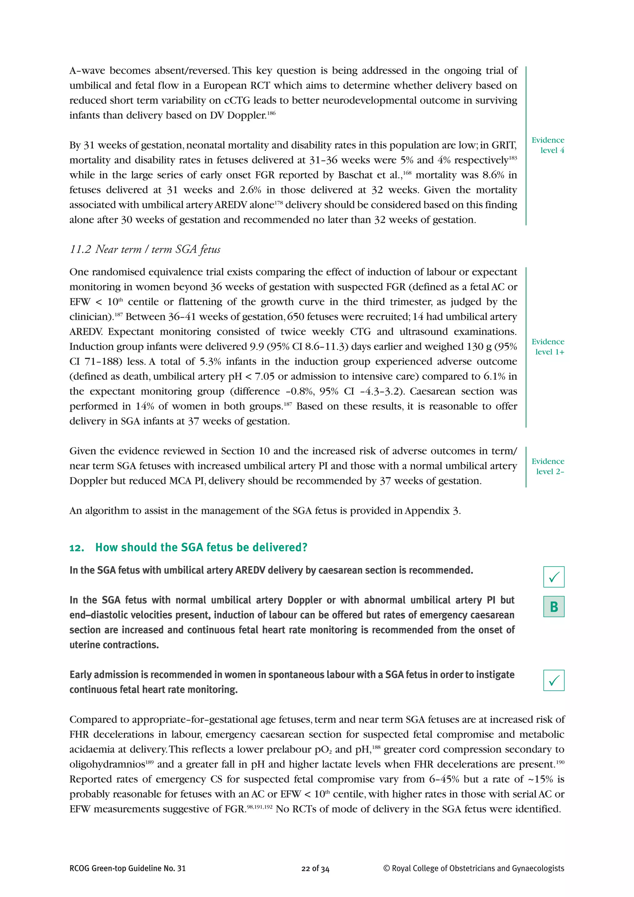 A–wave becomes absent/reversed. This key question is being addressed in the ongoing trial of
umbilical and fetal flow in a European RCT which aims to determine whether delivery based on
reduced short term variability on cCTG leads to better neurodevelopmental outcome in surviving
infants than delivery based on DV Doppler.186
By 31 weeks of gestation,neonatal mortality and disability rates in this population are low;in GRIT,
mortality and disability rates in fetuses delivered at 31–36 weeks were 5% and 4% respectively183
while in the large series of early onset FGR reported by Baschat et al.,168
mortality was 8.6% in
fetuses delivered at 31 weeks and 2.6% in those delivered at 32 weeks. Given the mortality
associated with umbilical arteryAREDV alone178
delivery should be considered based on this finding
alone after 30 weeks of gestation and recommended no later than 32 weeks of gestation.
11.2 Near term / term SGA fetus
One randomised equivalence trial exists comparing the effect of induction of labour or expectant
monitoring in women beyond 36 weeks of gestation with suspected FGR (defined as a fetal AC or
EFW < 10th
centile or flattening of the growth curve in the third trimester, as judged by the
clinician).187
Between 36–41 weeks of gestation,650 fetuses were recruited;14 had umbilical artery
AREDV. Expectant monitoring consisted of twice weekly CTG and ultrasound examinations.
Induction group infants were delivered 9.9 (95% CI 8.6–11.3) days earlier and weighed 130 g (95%
CI 71–188) less. A total of 5.3% infants in the induction group experienced adverse outcome
(defined as death, umbilical artery pH < 7.05 or admission to intensive care) compared to 6.1% in
the expectant monitoring group (difference –0.8%, 95% CI –4.3–3.2). Caesarean section was
performed in 14% of women in both groups.187
Based on these results, it is reasonable to offer
delivery in SGA infants at 37 weeks of gestation.
Given the evidence reviewed in Section 10 and the increased risk of adverse outcomes in term/
near term SGA fetuses with increased umbilical artery PI and those with a normal umbilical artery
Doppler but reduced MCA PI, delivery should be recommended by 37 weeks of gestation.
An algorithm to assist in the management of the SGA fetus is provided in Appendix 3.
12. How should the SGA fetus be delivered?
In the SGA fetus with umbilical artery AREDV delivery by caesarean section is recommended.
In the SGA fetus with normal umbilical artery Doppler or with abnormal umbilical artery PI but
end–diastolic velocities present, induction of labour can be offered but rates of emergency caesarean
section are increased and continuous fetal heart rate monitoring is recommended from the onset of
uterine contractions.
Early admission is recommended in women in spontaneous labour with a SGA fetus in order to instigate
continuous fetal heart rate monitoring.
Compared to appropriate–for–gestational age fetuses,term and near term SGA fetuses are at increased risk of
FHR decelerations in labour, emergency caesarean section for suspected fetal compromise and metabolic
acidaemia at delivery.This reflects a lower prelabour pO2 and pH,188
greater cord compression secondary to
oligohydramnios189
and a greater fall in pH and higher lactate levels when FHR decelerations are present.190
Reported rates of emergency CS for suspected fetal compromise vary from 6–45% but a rate of ~15% is
probably reasonable for fetuses with an AC or EFW < 10th
centile,with higher rates in those with serial AC or
EFW measurements suggestive of FGR.98,191,192
No RCTs of mode of delivery in the SGA fetus were identified.
RCOG Green-top Guideline No. 31 22 of 34 © Royal College of Obstetricians and Gynaecologists
Evidence
level 4
Evidence
level 1+
Evidence
level 2–
P
B
P
 