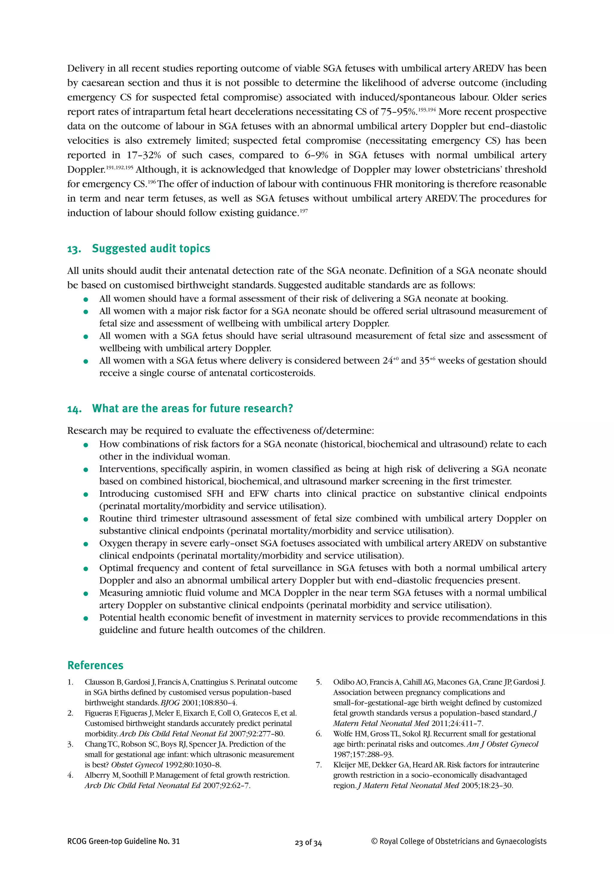 Delivery in all recent studies reporting outcome of viable SGA fetuses with umbilical artery AREDV has been
by caesarean section and thus it is not possible to determine the likelihood of adverse outcome (including
emergency CS for suspected fetal compromise) associated with induced/spontaneous labour. Older series
report rates of intrapartum fetal heart decelerations necessitating CS of 75–95%.193,194
More recent prospective
data on the outcome of labour in SGA fetuses with an abnormal umbilical artery Doppler but end–diastolic
velocities is also extremely limited; suspected fetal compromise (necessitating emergency CS) has been
reported in 17–32% of such cases, compared to 6–9% in SGA fetuses with normal umbilical artery
Doppler.191,192,195
Although, it is acknowledged that knowledge of Doppler may lower obstetricians’ threshold
for emergency CS.196
The offer of induction of labour with continuous FHR monitoring is therefore reasonable
in term and near term fetuses, as well as SGA fetuses without umbilical artery AREDV.The procedures for
induction of labour should follow existing guidance.197
13. Suggested audit topics
All units should audit their antenatal detection rate of the SGA neonate. Definition of a SGA neonate should
be based on customised birthweight standards. Suggested auditable standards are as follows:
● All women should have a formal assessment of their risk of delivering a SGA neonate at booking.
● All women with a major risk factor for a SGA neonate should be offered serial ultrasound measurement of
fetal size and assessment of wellbeing with umbilical artery Doppler.
● All women with a SGA fetus should have serial ultrasound measurement of fetal size and assessment of
wellbeing with umbilical artery Doppler.
● All women with a SGA fetus where delivery is considered between 24+0
and 35+6
weeks of gestation should
receive a single course of antenatal corticosteroids.
14. What are the areas for future research?
Research may be required to evaluate the effectiveness of/determine:
● How combinations of risk factors for a SGA neonate (historical,biochemical and ultrasound) relate to each
other in the individual woman.
● Interventions, specifically aspirin, in women classified as being at high risk of delivering a SGA neonate
based on combined historical, biochemical, and ultrasound marker screening in the first trimester.
● Introducing customised SFH and EFW charts into clinical practice on substantive clinical endpoints
(perinatal mortality/morbidity and service utilisation).
● Routine third trimester ultrasound assessment of fetal size combined with umbilical artery Doppler on
substantive clinical endpoints (perinatal mortality/morbidity and service utilisation).
● Oxygen therapy in severe early–onset SGA foetuses associated with umbilical artery AREDV on substantive
clinical endpoints (perinatal mortality/morbidity and service utilisation).
● Optimal frequency and content of fetal surveillance in SGA fetuses with both a normal umbilical artery
Doppler and also an abnormal umbilical artery Doppler but with end–diastolic frequencies present.
● Measuring amniotic fluid volume and MCA Doppler in the near term SGA fetuses with a normal umbilical
artery Doppler on substantive clinical endpoints (perinatal morbidity and service utilisation).
● Potential health economic benefit of investment in maternity services to provide recommendations in this
guideline and future health outcomes of the children.
References
23 of 34RCOG Green-top Guideline No. 31 © Royal College of Obstetricians and Gynaecologists
1. Clausson B,Gardosi J,FrancisA,Cnattingius S.Perinatal outcome
in SGA births defined by customised versus population–based
birthweight standards.BJOG 2001;108:830–4.
2. Figueras F,Figueras J,Meler E,Eixarch E,Coll O,Gratecos E,et al.
Customised birthweight standards accurately predict perinatal
morbidity.Arch Dis Child Fetal Neonat Ed 2007;92:277–80.
3. ChangTC,Robson SC,Boys RJ,Spencer JA.Prediction of the
small for gestational age infant:which ultrasonic measurement
is best? Obstet Gynecol 1992;80:1030–8.
4. Alberry M,Soothill P.Management of fetal growth restriction.
Arch Dic Child Fetal Neonatal Ed 2007;92:62–7.
5. Odibo AO,Francis A,Cahill AG,Macones GA,Crane JP,Gardosi J.
Association between pregnancy complications and
small–for–gestational–age birth weight defined by customized
fetal growth standards versus a population–based standard.J
Matern Fetal Neonatal Med 2011;24:411–7.
6. Wolfe HM,GrossTL,Sokol RJ.Recurrent small for gestational
age birth:perinatal risks and outcomes.Am J Obstet Gynecol
1987;157:288–93.
7. Kleijer ME,Dekker GA,Heard AR.Risk factors for intrauterine
growth restriction in a socio–economically disadvantaged
region.J Matern Fetal Neonatal Med 2005;18:23–30.
 