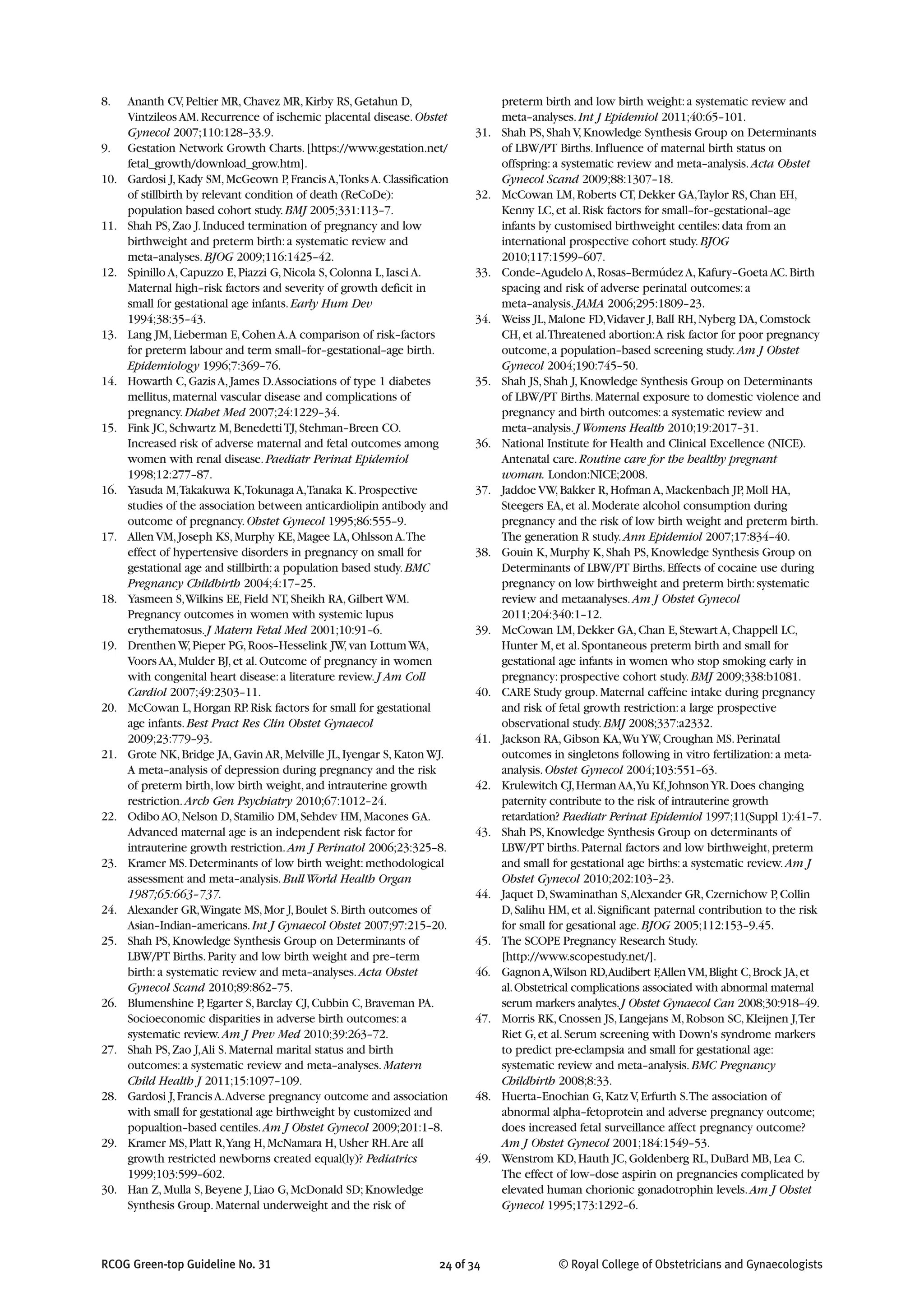 8. Ananth CV,Peltier MR,Chavez MR,Kirby RS,Getahun D,
Vintzileos AM.Recurrence of ischemic placental disease.Obstet
Gynecol 2007;110:128–33.9.
9. Gestation Network Growth Charts.[https://www.gestation.net/
fetal_growth/download_grow.htm].
10. Gardosi J,Kady SM,McGeown P,FrancisA,TonksA.Classification
of stillbirth by relevant condition of death (ReCoDe):
population based cohort study.BMJ 2005;331:113–7.
11. Shah PS,Zao J.Induced termination of pregnancy and low
birthweight and preterm birth:a systematic review and
meta–analyses.BJOG 2009;116:1425–42.
12. Spinillo A,Capuzzo E,Piazzi G,Nicola S,Colonna L,Iasci A.
Maternal high–risk factors and severity of growth deficit in
small for gestational age infants.Early Hum Dev
1994;38:35–43.
13. Lang JM,Lieberman E,Cohen A.A comparison of risk–factors
for preterm labour and term small–for–gestational–age birth.
Epidemiology 1996;7:369–76.
14. Howarth C,Gazis A,James D.Associations of type 1 diabetes
mellitus,maternal vascular disease and complications of
pregnancy.Diabet Med 2007;24:1229–34.
15. Fink JC,Schwartz M,BenedettiTJ,Stehman–Breen CO.
Increased risk of adverse maternal and fetal outcomes among
women with renal disease.Paediatr Perinat Epidemiol
1998;12:277–87.
16. Yasuda M,Takakuwa K,Tokunaga A,Tanaka K.Prospective
studies of the association between anticardiolipin antibody and
outcome of pregnancy.Obstet Gynecol 1995;86:555–9.
17. Allen VM,Joseph KS,Murphy KE,Magee LA,Ohlsson A.The
effect of hypertensive disorders in pregnancy on small for
gestational age and stillbirth:a population based study.BMC
Pregnancy Childbirth 2004;4:17–25.
18. Yasmeen S,Wilkins EE,Field NT,Sheikh RA,Gilbert WM.
Pregnancy outcomes in women with systemic lupus
erythematosus.J Matern Fetal Med 2001;10:91–6.
19. Drenthen W,Pieper PG,Roos–Hesselink JW,van Lottum WA,
Voors AA,Mulder BJ,et al.Outcome of pregnancy in women
with congenital heart disease:a literature review.J Am Coll
Cardiol 2007;49:2303–11.
20. McCowan L,Horgan RP.Risk factors for small for gestational
age infants.Best Pract Res Clin Obstet Gynaecol
2009;23:779–93.
21. Grote NK,Bridge JA,Gavin AR,Melville JL,Iyengar S,Katon WJ.
A meta–analysis of depression during pregnancy and the risk
of preterm birth,low birth weight,and intrauterine growth
restriction.Arch Gen Psychiatry 2010;67:1012–24.
22. Odibo AO,Nelson D,Stamilio DM,Sehdev HM,Macones GA.
Advanced maternal age is an independent risk factor for
intrauterine growth restriction.Am J Perinatol 2006;23:325–8.
23. Kramer MS.Determinants of low birth weight:methodological
assessment and meta–analysis.BullWorld Health Organ
1987;65:663–737.
24. Alexander GR,Wingate MS,Mor J,Boulet S.Birth outcomes of
Asian–Indian–americans.Int J Gynaecol Obstet 2007;97:215–20.
25. Shah PS,Knowledge Synthesis Group on Determinants of
LBW/PT Births.Parity and low birth weight and pre–term
birth:a systematic review and meta–analyses.Acta Obstet
Gynecol Scand 2010;89:862–75.
26. Blumenshine P,Egarter S,Barclay CJ,Cubbin C,Braveman PA.
Socioeconomic disparities in adverse birth outcomes:a
systematic review.Am J Prev Med 2010;39:263–72.
27. Shah PS,Zao J,Ali S.Maternal marital status and birth
outcomes:a systematic review and meta–analyses.Matern
Child Health J 2011;15:1097–109.
28. Gardosi J,FrancisA.Adverse pregnancy outcome and association
with small for gestational age birthweight by customized and
popualtion–based centiles.Am J Obstet Gynecol 2009;201:1–8.
29. Kramer MS,Platt R,Yang H,McNamara H,Usher RH.Are all
growth restricted newborns created equal(ly)? Pediatrics
1999;103:599–602.
30. Han Z,Mulla S,Beyene J,Liao G,McDonald SD;Knowledge
Synthesis Group.Maternal underweight and the risk of
preterm birth and low birth weight:a systematic review and
meta–analyses.Int J Epidemiol 2011;40:65–101.
31. Shah PS,Shah V,Knowledge Synthesis Group on Determinants
of LBW/PT Births.Influence of maternal birth status on
offspring:a systematic review and meta–analysis.Acta Obstet
Gynecol Scand 2009;88:1307–18.
32. McCowan LM,Roberts CT,Dekker GA,Taylor RS,Chan EH,
Kenny LC,et al.Risk factors for small–for–gestational–age
infants by customised birthweight centiles:data from an
international prospective cohort study.BJOG
2010;117:1599–607.
33. Conde–Agudelo A,Rosas–Bermúdez A,Kafury–Goeta AC.Birth
spacing and risk of adverse perinatal outcomes:a
meta–analysis.JAMA 2006;295:1809–23.
34. Weiss JL,Malone FD,Vidaver J,Ball RH,Nyberg DA,Comstock
CH,et al.Threatened abortion:A risk factor for poor pregnancy
outcome,a population–based screening study.Am J Obstet
Gynecol 2004;190:745–50.
35. Shah JS,Shah J,Knowledge Synthesis Group on Determinants
of LBW/PT Births.Maternal exposure to domestic violence and
pregnancy and birth outcomes:a systematic review and
meta–analysis.JWomens Health 2010;19:2017–31.
36. National Institute for Health and Clinical Excellence (NICE).
Antenatal care.Routine care for the healthy pregnant
woman. London:NICE;2008.
37. Jaddoe VW,Bakker R,Hofman A,Mackenbach JP,Moll HA,
Steegers EA,et al.Moderate alcohol consumption during
pregnancy and the risk of low birth weight and preterm birth.
The generation R study.Ann Epidemiol 2007;17:834–40.
38. Gouin K,Murphy K,Shah PS,Knowledge Synthesis Group on
Determinants of LBW/PT Births.Effects of cocaine use during
pregnancy on low birthweight and preterm birth:systematic
review and metaanalyses.Am J Obstet Gynecol
2011;204:340:1–12.
39. McCowan LM,Dekker GA,Chan E,Stewart A,Chappell LC,
Hunter M,et al.Spontaneous preterm birth and small for
gestational age infants in women who stop smoking early in
pregnancy:prospective cohort study.BMJ 2009;338:b1081.
40. CARE Study group.Maternal caffeine intake during pregnancy
and risk of fetal growth restriction:a large prospective
observational study.BMJ 2008;337:a2332.
41. Jackson RA,Gibson KA,WuYW,Croughan MS.Perinatal
outcomes in singletons following in vitro fertilization:a meta-
analysis.Obstet Gynecol 2004;103:551–63.
42. Krulewitch CJ,HermanAA,Yu Kf,JohnsonYR.Does changing
paternity contribute to the risk of intrauterine growth
retardation? Paediatr Perinat Epidemiol 1997;11(Suppl 1):41–7.
43. Shah PS,Knowledge Synthesis Group on determinants of
LBW/PT births.Paternal factors and low birthweight,preterm
and small for gestational age births:a systematic review.Am J
Obstet Gynecol 2010;202:103–23.
44. Jaquet D,Swaminathan S,Alexander GR,Czernichow P,Collin
D,Salihu HM,et al.Significant paternal contribution to the risk
for small for gesational age.BJOG 2005;112:153–9.45.
45. The SCOPE Pregnancy Research Study.
[http://www.scopestudy.net/].
46. GagnonA,Wilson RD,Audibert F,AllenVM,Blight C,Brock JA,et
al.Obstetrical complications associated with abnormal maternal
serum markers analytes.J Obstet Gynaecol Can 2008;30:918–49.
47. Morris RK,Cnossen JS,Langejans M,Robson SC,Kleijnen J,Ter
Riet G,et al.Serum screening with Down's syndrome markers
to predict pre-eclampsia and small for gestational age:
systematic review and meta–analysis.BMC Pregnancy
Childbirth 2008;8:33.
48. Huerta–Enochian G,Katz V,Erfurth S.The association of
abnormal alpha–fetoprotein and adverse pregnancy outcome;
does increased fetal surveillance affect pregnancy outcome?
Am J Obstet Gynecol 2001;184:1549–53.
49. Wenstrom KD,Hauth JC,Goldenberg RL,DuBard MB,Lea C.
The effect of low–dose aspirin on pregnancies complicated by
elevated human chorionic gonadotrophin levels.Am J Obstet
Gynecol 1995;173:1292–6.
RCOG Green-top Guideline No. 31 24 of 34 © Royal College of Obstetricians and Gynaecologists
 