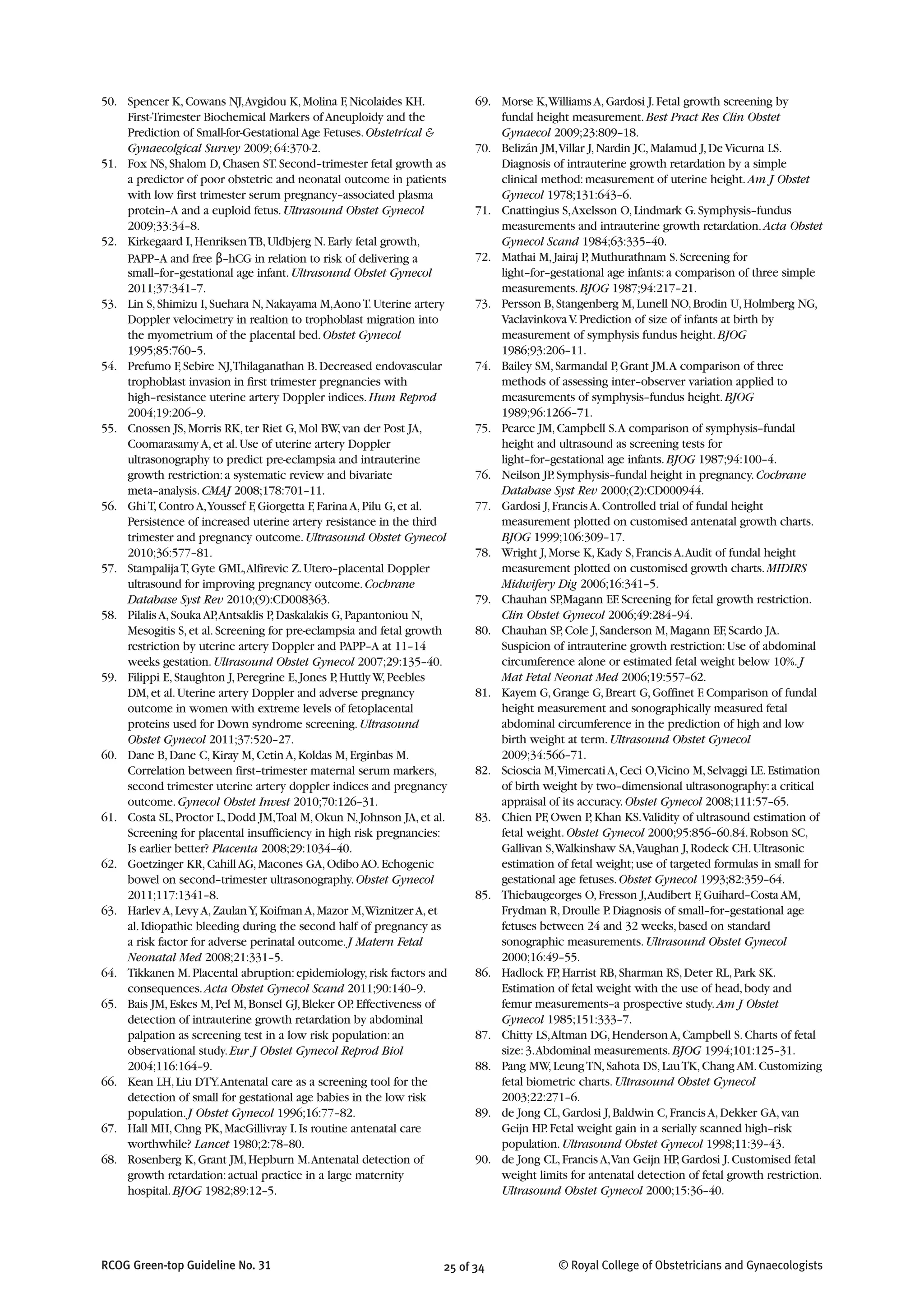 25 of 34RCOG Green-top Guideline No. 31 © Royal College of Obstetricians and Gynaecologists
50. Spencer K,Cowans NJ,Avgidou K,Molina F,Nicolaides KH.
First-Trimester Biochemical Markers of Aneuploidy and the
Prediction of Small-for-Gestational Age Fetuses.Obstetrical &
Gynaecolgical Survey 2009;64:370-2.
51. Fox NS,Shalom D,Chasen ST.Second–trimester fetal growth as
a predictor of poor obstetric and neonatal outcome in patients
with low first trimester serum pregnancy–associated plasma
protein–A and a euploid fetus.Ultrasound Obstet Gynecol
2009;33:34–8.
52. Kirkegaard I,HenriksenTB,Uldbjerg N.Early fetal growth,
PAPP–A and free β–hCG in relation to risk of delivering a
small–for–gestational age infant.Ultrasound Obstet Gynecol
2011;37:341–7.
53. Lin S,Shimizu I,Suehara N,Nakayama M,AonoT.Uterine artery
Doppler velocimetry in realtion to trophoblast migration into
the myometrium of the placental bed.Obstet Gynecol
1995;85:760–5.
54. Prefumo F,Sebire NJ,Thilaganathan B.Decreased endovascular
trophoblast invasion in first trimester pregnancies with
high–resistance uterine artery Doppler indices.Hum Reprod
2004;19:206–9.
55. Cnossen JS,Morris RK,ter Riet G,Mol BW,van der Post JA,
Coomarasamy A,et al.Use of uterine artery Doppler
ultrasonography to predict pre-eclampsia and intrauterine
growth restriction:a systematic review and bivariate
meta–analysis.CMAJ 2008;178:701–11.
56. GhiT,Contro A,Youssef F,Giorgetta F,Farina A,Pilu G,et al.
Persistence of increased uterine artery resistance in the third
trimester and pregnancy outcome.Ultrasound Obstet Gynecol
2010;36:577–81.
57. StampalijaT,Gyte GML,Alfirevic Z.Utero–placental Doppler
ultrasound for improving pregnancy outcome.Cochrane
Database Syst Rev 2010;(9):CD008363.
58. Pilalis A,Souka AP,Antsaklis P,Daskalakis G,Papantoniou N,
Mesogitis S,et al.Screening for pre-eclampsia and fetal growth
restriction by uterine artery Doppler and PAPP–A at 11–14
weeks gestation.Ultrasound Obstet Gynecol 2007;29:135–40.
59. Filippi E,Staughton J,Peregrine E,Jones P,Huttly W,Peebles
DM,et al.Uterine artery Doppler and adverse pregnancy
outcome in women with extreme levels of fetoplacental
proteins used for Down syndrome screening.Ultrasound
Obstet Gynecol 2011;37:520–27.
60. Dane B,Dane C,Kiray M,Cetin A,Koldas M,Erginbas M.
Correlation between first–trimester maternal serum markers,
second trimester uterine artery doppler indices and pregnancy
outcome.Gynecol Obstet Invest 2010;70:126–31.
61. Costa SL,Proctor L,Dodd JM,Toal M,Okun N,Johnson JA,et al.
Screening for placental insufficiency in high risk pregnancies:
Is earlier better? Placenta 2008;29:1034–40.
62. Goetzinger KR,Cahill AG,Macones GA,Odibo AO.Echogenic
bowel on second–trimester ultrasonography.Obstet Gynecol
2011;117:1341–8.
63. Harlev A,Levy A,ZaulanY,Koifman A,Mazor M,Wiznitzer A,et
al.Idiopathic bleeding during the second half of pregnancy as
a risk factor for adverse perinatal outcome.J Matern Fetal
Neonatal Med 2008;21:331–5.
64. Tikkanen M.Placental abruption:epidemiology,risk factors and
consequences.Acta Obstet Gynecol Scand 2011;90:140–9.
65. Bais JM,Eskes M,Pel M,Bonsel GJ,Bleker OP.Effectiveness of
detection of intrauterine growth retardation by abdominal
palpation as screening test in a low risk population:an
observational study.Eur J Obstet Gynecol Reprod Biol
2004;116:164–9.
66. Kean LH,Liu DTY.Antenatal care as a screening tool for the
detection of small for gestational age babies in the low risk
population.J Obstet Gynecol 1996;16:77–82.
67. Hall MH,Chng PK,MacGillivray I.Is routine antenatal care
worthwhile? Lancet 1980;2:78–80.
68. Rosenberg K,Grant JM,Hepburn M.Antenatal detection of
growth retardation:actual practice in a large maternity
hospital.BJOG 1982;89:12–5.
69. Morse K,Williams A,Gardosi J.Fetal growth screening by
fundal height measurement.Best Pract Res Clin Obstet
Gynaecol 2009;23:809–18.
70. Belizán JM,Villar J,Nardin JC,Malamud J,De Vicurna LS.
Diagnosis of intrauterine growth retardation by a simple
clinical method:measurement of uterine height.Am J Obstet
Gynecol 1978;131:643–6.
71. Cnattingius S,Axelsson O,Lindmark G.Symphysis–fundus
measurements and intrauterine growth retardation.Acta Obstet
Gynecol Scand 1984;63:335–40.
72. Mathai M,Jairaj P,Muthurathnam S.Screening for
light–for–gestational age infants:a comparison of three simple
measurements.BJOG 1987;94:217–21.
73. Persson B,Stangenberg M,Lunell NO,Brodin U,Holmberg NG,
Vaclavinkova V.Prediction of size of infants at birth by
measurement of symphysis fundus height.BJOG
1986;93:206–11.
74. Bailey SM,Sarmandal P,Grant JM.A comparison of three
methods of assessing inter–observer variation applied to
measurements of symphysis–fundus height.BJOG
1989;96:1266–71.
75. Pearce JM,Campbell S.A comparison of symphysis–fundal
height and ultrasound as screening tests for
light–for–gestational age infants.BJOG 1987;94:100–4.
76. Neilson JP.Symphysis–fundal height in pregnancy.Cochrane
Database Syst Rev 2000;(2):CD000944.
77. Gardosi J,Francis A.Controlled trial of fundal height
measurement plotted on customised antenatal growth charts.
BJOG 1999;106:309–17.
78. Wright J,Morse K,Kady S,Francis A.Audit of fundal height
measurement plotted on customised growth charts.MIDIRS
Midwifery Dig 2006;16:341–5.
79. Chauhan SP,Magann EF.Screening for fetal growth restriction.
Clin Obstet Gynecol 2006;49:284–94.
80. Chauhan SP,Cole J,Sanderson M,Magann EF,Scardo JA.
Suspicion of intrauterine growth restriction:Use of abdominal
circumference alone or estimated fetal weight below 10%.J
Mat Fetal Neonat Med 2006;19:557–62.
81. Kayem G,Grange G,Breart G,Goffinet F.Comparison of fundal
height measurement and sonographically measured fetal
abdominal circumference in the prediction of high and low
birth weight at term.Ultrasound Obstet Gynecol
2009;34:566–71.
82. Scioscia M,VimercatiA,Ceci O,Vicino M,Selvaggi LE.Estimation
of birth weight by two–dimensional ultrasonography:a critical
appraisal of its accuracy.Obstet Gynecol 2008;111:57–65.
83. Chien PF,Owen P,Khan KS.Validity of ultrasound estimation of
fetal weight.Obstet Gynecol 2000;95:856–60.84.Robson SC,
Gallivan S,Walkinshaw SA,Vaughan J,Rodeck CH.Ultrasonic
estimation of fetal weight;use of targeted formulas in small for
gestational age fetuses.Obstet Gynecol 1993;82:359–64.
85. Thiebaugeorges O,Fresson J,Audibert F,Guihard–Costa AM,
Frydman R,Droulle P.Diagnosis of small–for–gestational age
fetuses between 24 and 32 weeks,based on standard
sonographic measurements.Ultrasound Obstet Gynecol
2000;16:49–55.
86. Hadlock FP,Harrist RB,Sharman RS,Deter RL,Park SK.
Estimation of fetal weight with the use of head,body and
femur measurements–a prospective study.Am J Obstet
Gynecol 1985;151:333–7.
87. Chitty LS,Altman DG,Henderson A,Campbell S.Charts of fetal
size:3.Abdominal measurements.BJOG 1994;101:125–31.
88. Pang MW,LeungTN,Sahota DS,LauTK,Chang AM.Customizing
fetal biometric charts.Ultrasound Obstet Gynecol
2003;22:271–6.
89. de Jong CL,Gardosi J,Baldwin C,Francis A,Dekker GA,van
Geijn HP.Fetal weight gain in a serially scanned high–risk
population.Ultrasound Obstet Gynecol 1998;11:39–43.
90. de Jong CL,Francis A,Van Geijn HP,Gardosi J.Customised fetal
weight limits for antenatal detection of fetal growth restriction.
Ultrasound Obstet Gynecol 2000;15:36–40.
 