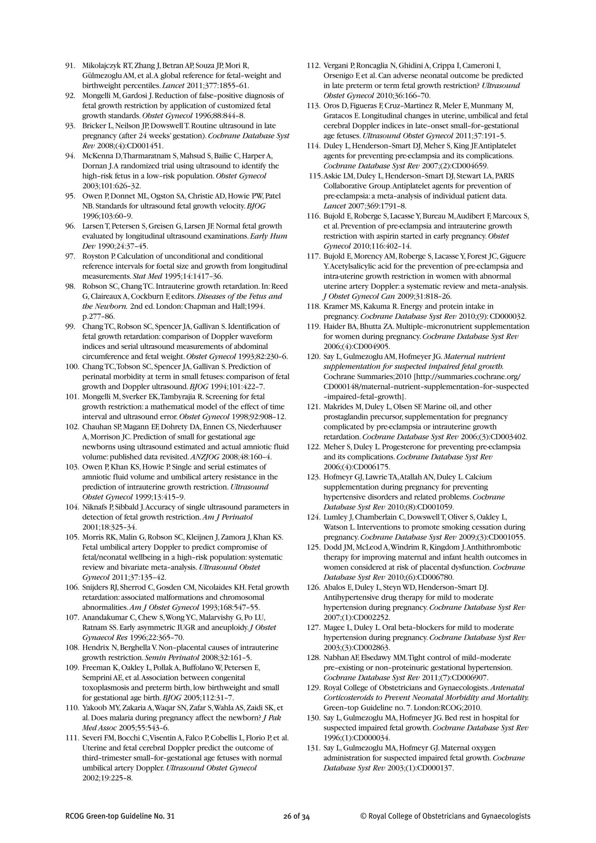 91. Mikolajczyk RT,Zhang J,Betran AP,Souza JP,Mori R,
Gülmezoglu AM,et al.A global reference for fetal–weight and
birthweight percentiles.Lancet 2011;377:1855–61.
92. Mongelli M,Gardosi J.Reduction of false–positive diagnosis of
fetal growth restriction by application of customized fetal
growth standards.Obstet Gynecol 1996;88:844–8.
93. Bricker L,Neilson JP,DowswellT.Routine ultrasound in late
pregnancy (after 24 weeks’gestation).Cochrane Database Syst
Rev 2008;(4):CD001451.
94. McKenna D,Tharmaratnam S,Mahsud S,Bailie C,Harper A,
Dornan J.A randomized trial using ultrasound to identify the
high–risk fetus in a low–risk population.Obstet Gynecol
2003;101:626–32.
95. Owen P,Donnet ML,Ogston SA,Christie AD,Howie PW,Patel
NB.Standards for ultrasound fetal growth velocity.BJOG
1996;103:60–9.
96. LarsenT,Petersen S,Greisen G,Larsen JF.Normal fetal growth
evaluated by longitudinal ultrasound examinations.Early Hum
Dev 1990;24:37–45.
97. Royston P.Calculation of unconditional and conditional
reference intervals for foetal size and growth from longitudinal
measurements.Stat Med 1995;14:1417–36.
98. Robson SC,ChangTC.Intrauterine growth retardation.In:Reed
G,Claireaux A,Cockburn F,editors.Diseases of the Fetus and
the Newborn. 2nd ed.London:Chapman and Hall;1994.
p.277–86.
99. ChangTC,Robson SC,Spencer JA,Gallivan S.Identification of
fetal growth retardation:comparison of Doppler waveform
indices and serial ultrasound measurements of abdominal
circumference and fetal weight.Obstet Gynecol 1993;82:230–6.
100. ChangTC,Tobson SC,Spencer JA,Gallivan S.Prediction of
perinatal morbidity at term in small fetuses:comparison of fetal
growth and Doppler ultrasound.BJOG 1994;101:422–7.
101. Mongelli M,Sverker EK,Tambyrajia R.Screening for fetal
growth restriction:a mathematical model of the effect of time
interval and ultrasound error.Obstet Gynecol 1998;92:908–12.
102. Chauhan SP,Magann EF,Dohrety DA,Ennen CS,Niederhauser
A,Morrison JC.Prediction of small for gestational age
newborns using ultrasound estimated and actual amniotic fluid
volume:published data revisited.ANZJOG 2008;48:160–4.
103. Owen P,Khan KS,Howie P.Single and serial estimates of
amniotic fluid volume and umbilical artery resistance in the
prediction of intrauterine growth restriction.Ultrasound
Obstet Gynecol 1999;13:415–9.
104. Niknafs P,Sibbald J.Accuracy of single ultrasound parameters in
detection of fetal growth restriction.Am J Perinatol
2001;18:325–34.
105. Morris RK,Malin G,Robson SC,Kleijnen J,Zamora J,Khan KS.
Fetal umbilical artery Doppler to predict compromise of
fetal/neonatal wellbeing in a high–risk population:systematic
review and bivariate meta–analysis.Ultrasound Obstet
Gynecol 2011;37:135–42.
106. Snijders RJ,Sherrod C,Gosden CM,Nicolaides KH.Fetal growth
retardation:associated malformations and chromosomal
abnormalities.Am J Obstet Gynecol 1993;168:547–55.
107. Anandakumar C,Chew S,WongYC,Malarvishy G,Po LU,
Ratnam SS.Early asymmetric IUGR and aneuploidy.J Obstet
Gynaecol Res 1996;22:365–70.
108. Hendrix N,Berghella V.Non–placental causes of intrauterine
growth restriction.Semin Perinatol 2008;32:161–5.
109. Freeman K,Oakley L,Pollak A,Buffolano W,Petersen E,
Semprini AE,et al.Association between congenital
toxoplasmosis and preterm birth,low birthweight and small
for gestational age birth.BJOG 2005;112:31–7.
110. Yakoob MY,Zakaria A,Waqar SN,Zafar S,Wahla AS,Zaidi SK,et
al.Does malaria during pregnancy affect the newborn? J Pak
Med Assoc 2005;55:543–6.
111. Severi FM,Bocchi C,Visentin A,Falco P,Cobellis L,Florio P,et al.
Uterine and fetal cerebral Doppler predict the outcome of
third–trimester small–for–gestational age fetuses with normal
umbilical artery Doppler.Ultrasound Obstet Gynecol
2002;19:225–8.
112. Vergani P,Roncaglia N,Ghidini A,Crippa I,Cameroni I,
Orsenigo F,et al.Can adverse neonatal outcome be predicted
in late preterm or term fetal growth restriction? Ultrasound
Obstet Gynecol 2010;36:166–70.
113. Oros D,Figueras F,Cruz–Martinez R,Meler E,Munmany M,
Gratacos E.Longitudinal changes in uterine,umbilical and fetal
cerebral Doppler indices in late–onset small–for–gestational
age fetuses.Ultrasound Obstet Gynecol 2011;37:191–5.
114. Duley L,Henderson–Smart DJ,Meher S,King JF.Antiplatelet
agents for preventing pre-eclampsia and its complications.
Cochrane Database Syst Rev 2007;(2):CD004659.
115.Askie LM,Duley L,Henderson–Smart DJ,Stewart LA,PARIS
Collaborative Group.Antiplatelet agents for prevention of
pre-eclampsia:a meta–analysis of individual patient data.
Lancet 2007;369:1791–8.
116. Bujold E,Roberge S,LacasseY,Bureau M,Audibert F,Marcoux S,
et al.Prevention of pre-eclampsia and intrauterine growth
restriction with aspirin started in early pregnancy.Obstet
Gynecol 2010;116:402–14.
117. Bujold E,Morency AM,Roberge S,LacasseY,Forest JC,Giguere
Y.Acetylsalicylic acid for the prevention of pre-eclampsia and
intra-uterine growth restriction in women with abnormal
uterine artery Doppler:a systematic review and meta–analysis.
J Obstet Gynecol Can 2009;31:818–26.
118. Kramer MS,Kakuma R.Energy and protein intake in
pregnancy.Cochrane Database Syst Rev 2010;(9):CD000032.
119. Haider BA,Bhutta ZA.Multiple–micronutrient supplementation
for women during pregnancy.Cochrane Database Syst Rev
2006;(4):CD004905.
120. Say L,Gulmezoglu AM,Hofmeyer JG.Maternal nutrient
supplementation for suspected impaired fetal growth.
Cochrane Summaries;2010 [http://summaries.cochrane.org/
CD000148/maternal–nutrient–supplementation–for–suspected
–impaired–fetal–growth].
121. Makrides M,Duley L,Olsen SF.Marine oil,and other
prostaglandin precursor,supplementation for pregnancy
complicated by pre-eclampsia or intrauterine growth
retardation.Cochrane Database Syst Rev 2006;(3):CD003402.
122. Meher S,Duley L.Progesterone for preventing pre-eclampsia
and its complications.Cochrane Database Syst Rev
2006;(4):CD006175.
123. Hofmeyr GJ,LawrieTA,Atallah AN,Duley L.Calcium
supplementation during pregnancy for preventing
hypertensive disorders and related problems.Cochrane
Database Syst Rev 2010;(8):CD001059.
124. Lumley J,Chamberlain C,DowswellT,Oliver S,Oakley L,
Watson L.Interventions to promote smoking cessation during
pregnancy.Cochrane Database Syst Rev 2009;(3):CD001055.
125. Dodd JM,McLeod A,Windrim R,Kingdom J.Anthithrombotic
therapy for improving maternal and infant health outcomes in
women considered at risk of placental dysfunction.Cochrane
Database Syst Rev 2010;(6):CD006780.
126. Abalos E,Duley L,Steyn WD,Henderson–Smart DJ.
Antihypertensive drug therapy for mild to moderate
hypertension during pregnancy.Cochrane Database Syst Rev
2007;(1):CD002252.
127. Magee L,Duley L.Oral beta–blockers for mild to moderate
hypertension during pregnancy.Cochrane Database Syst Rev
2003;(3):CD002863.
128. Nabhan AF,Elsedawy MM.Tight control of mild–moderate
pre–existing or non–proteinuric gestational hypertension.
Cochrane Database Syst Rev 2011;(7):CD006907.
129. Royal College of Obstetricians and Gynaecologists.Antenatal
Corticosteroids to Prevent Neonatal Morbidity and Mortality.
Green–top Guideline no.7.London:RCOG;2010.
130. Say L,Gulmezoglu MA,Hofmeyer JG.Bed rest in hospital for
suspected impaired fetal growth.Cochrane Database Syst Rev
1996;(1):CD000034.
131. Say L,Gulmezoglu MA,Hofmeyr GJ.Maternal oxygen
administration for suspected impaired fetal growth.Cochrane
Database Syst Rev 2003;(1):CD000137.
RCOG Green-top Guideline No. 31 26 of 34 © Royal College of Obstetricians and Gynaecologists
 