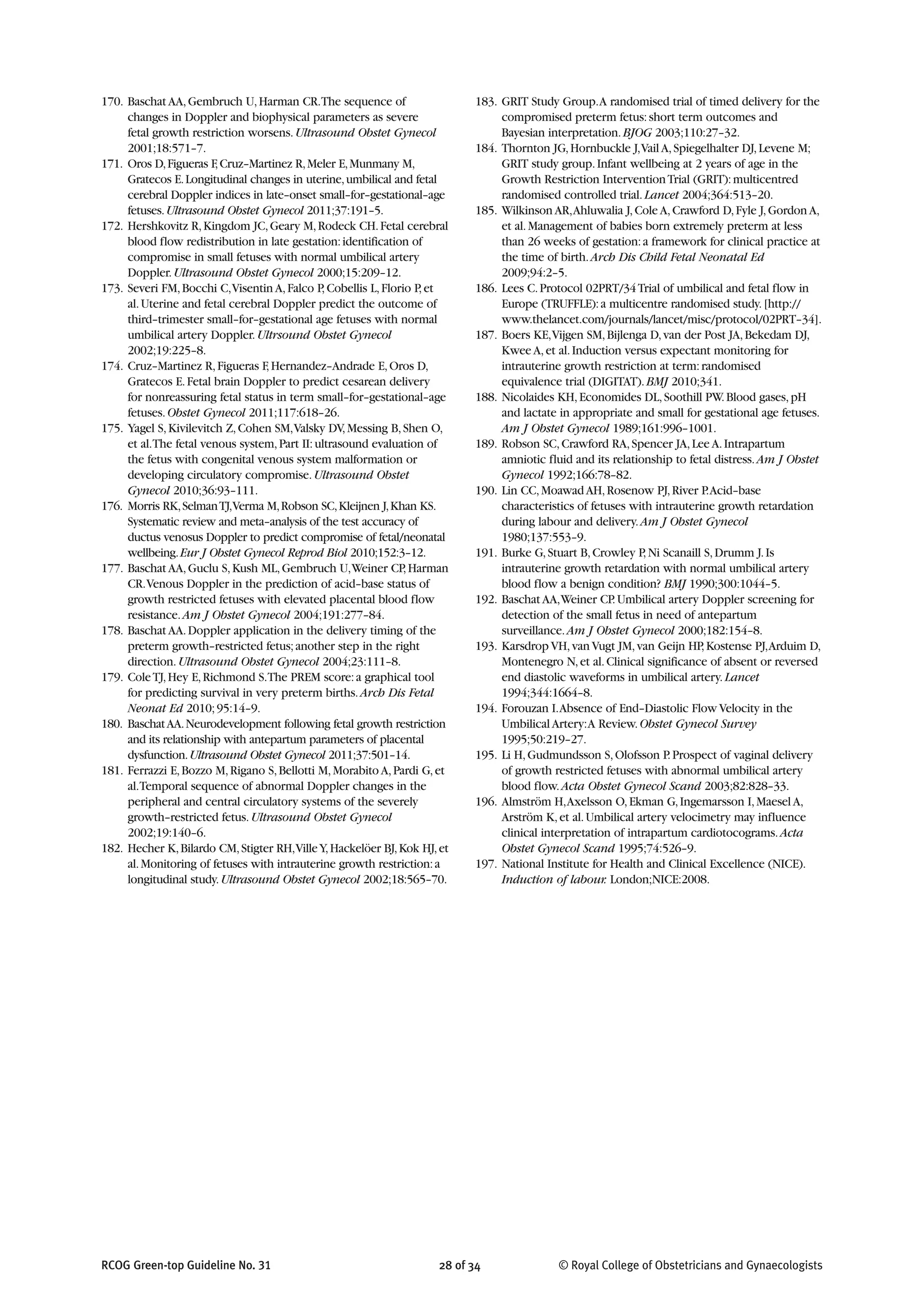 170. Baschat AA,Gembruch U,Harman CR.The sequence of
changes in Doppler and biophysical parameters as severe
fetal growth restriction worsens.Ultrasound Obstet Gynecol
2001;18:571–7.
171. Oros D,Figueras F,Cruz–Martinez R,Meler E,Munmany M,
Gratecos E.Longitudinal changes in uterine,umbilical and fetal
cerebral Doppler indices in late–onset small–for–gestational–age
fetuses.Ultrasound Obstet Gynecol 2011;37:191–5.
172. Hershkovitz R,Kingdom JC,Geary M,Rodeck CH.Fetal cerebral
blood flow redistribution in late gestation:identification of
compromise in small fetuses with normal umbilical artery
Doppler.Ultrasound Obstet Gynecol 2000;15:209–12.
173. Severi FM,Bocchi C,Visentin A,Falco P,Cobellis L,Florio P,et
al.Uterine and fetal cerebral Doppler predict the outcome of
third–trimester small–for–gestational age fetuses with normal
umbilical artery Doppler.Ultrsound Obstet Gynecol
2002;19:225–8.
174. Cruz–Martinez R,Figueras F,Hernandez–Andrade E,Oros D,
Gratecos E.Fetal brain Doppler to predict cesarean delivery
for nonreassuring fetal status in term small–for–gestational–age
fetuses.Obstet Gynecol 2011;117:618–26.
175. Yagel S,Kivilevitch Z,Cohen SM,Valsky DV,Messing B,Shen O,
et al.The fetal venous system,Part II:ultrasound evaluation of
the fetus with congenital venous system malformation or
developing circulatory compromise.Ultrasound Obstet
Gynecol 2010;36:93–111.
176. Morris RK,SelmanTJ,Verma M,Robson SC,Kleijnen J,Khan KS.
Systematic review and meta–analysis of the test accuracy of
ductus venosus Doppler to predict compromise of fetal/neonatal
wellbeing.Eur J Obstet Gynecol Reprod Biol 2010;152:3–12.
177. Baschat AA,Guclu S,Kush ML,Gembruch U,Weiner CP,Harman
CR.Venous Doppler in the prediction of acid–base status of
growth restricted fetuses with elevated placental blood flow
resistance.Am J Obstet Gynecol 2004;191:277–84.
178. Baschat AA.Doppler application in the delivery timing of the
preterm growth–restricted fetus;another step in the right
direction.Ultrasound Obstet Gynecol 2004;23:111–8.
179. ColeTJ,Hey E,Richmond S.The PREM score:a graphical tool
for predicting survival in very preterm births.Arch Dis Fetal
Neonat Ed 2010;95:14–9.
180. BaschatAA.Neurodevelopment following fetal growth restriction
and its relationship with antepartum parameters of placental
dysfunction.Ultrasound Obstet Gynecol 2011;37:501–14.
181. Ferrazzi E,Bozzo M,Rigano S,Bellotti M,Morabito A,Pardi G,et
al.Temporal sequence of abnormal Doppler changes in the
peripheral and central circulatory systems of the severely
growth–restricted fetus.Ultrasound Obstet Gynecol
2002;19:140–6.
182. Hecher K,Bilardo CM,Stigter RH,VilleY,Hackelöer BJ,Kok HJ,et
al.Monitoring of fetuses with intrauterine growth restriction:a
longitudinal study.Ultrasound Obstet Gynecol 2002;18:565–70.
183. GRIT Study Group.A randomised trial of timed delivery for the
compromised preterm fetus:short term outcomes and
Bayesian interpretation.BJOG 2003;110:27–32.
184. Thornton JG,Hornbuckle J,Vail A,Spiegelhalter DJ,Levene M;
GRIT study group.Infant wellbeing at 2 years of age in the
Growth Restriction InterventionTrial (GRIT):multicentred
randomised controlled trial.Lancet 2004;364:513–20.
185. Wilkinson AR,Ahluwalia J,Cole A,Crawford D,Fyle J,Gordon A,
et al.Management of babies born extremely preterm at less
than 26 weeks of gestation:a framework for clinical practice at
the time of birth.Arch Dis Child Fetal Neonatal Ed
2009;94:2–5.
186. Lees C.Protocol 02PRT/34Trial of umbilical and fetal flow in
Europe (TRUFFLE):a multicentre randomised study.[http://
www.thelancet.com/journals/lancet/misc/protocol/02PRT–34].
187. Boers KE,Vijgen SM,Bijlenga D,van der Post JA,Bekedam DJ,
Kwee A,et al.Induction versus expectant monitoring for
intrauterine growth restriction at term:randomised
equivalence trial (DIGITAT).BMJ 2010;341.
188. Nicolaides KH,Economides DL,Soothill PW.Blood gases,pH
and lactate in appropriate and small for gestational age fetuses.
Am J Obstet Gynecol 1989;161:996–1001.
189. Robson SC,Crawford RA,Spencer JA,Lee A.Intrapartum
amniotic fluid and its relationship to fetal distress.Am J Obstet
Gynecol 1992;166:78–82.
190. Lin CC,Moawad AH,Rosenow PJ,River P.Acid–base
characteristics of fetuses with intrauterine growth retardation
during labour and delivery.Am J Obstet Gynecol
1980;137:553–9.
191. Burke G,Stuart B,Crowley P,Ni Scanaill S,Drumm J.Is
intrauterine growth retardation with normal umbilical artery
blood flow a benign condition? BMJ 1990;300:1044–5.
192. Baschat AA,Weiner CP.Umbilical artery Doppler screening for
detection of the small fetus in need of antepartum
surveillance.Am J Obstet Gynecol 2000;182:154–8.
193. Karsdrop VH,van Vugt JM,van Geijn HP,Kostense PJ,Arduim D,
Montenegro N,et al.Clinical significance of absent or reversed
end diastolic waveforms in umbilical artery.Lancet
1994;344:1664–8.
194. Forouzan I.Absence of End–Diastolic Flow Velocity in the
Umbilical Artery:A Review.Obstet Gynecol Survey
1995;50:219–27.
195. Li H,Gudmundsson S,Olofsson P.Prospect of vaginal delivery
of growth restricted fetuses with abnormal umbilical artery
blood flow.Acta Obstet Gynecol Scand 2003;82:828–33.
196. Almström H,Axelsson O,Ekman G,Ingemarsson I,Maesel A,
Arström K,et al.Umbilical artery velocimetry may influence
clinical interpretation of intrapartum cardiotocograms.Acta
Obstet Gynecol Scand 1995;74:526–9.
197. National Institute for Health and Clinical Excellence (NICE).
Induction of labour. London;NICE:2008.
RCOG Green-top Guideline No. 31 28 of 34 © Royal College of Obstetricians and Gynaecologists
 