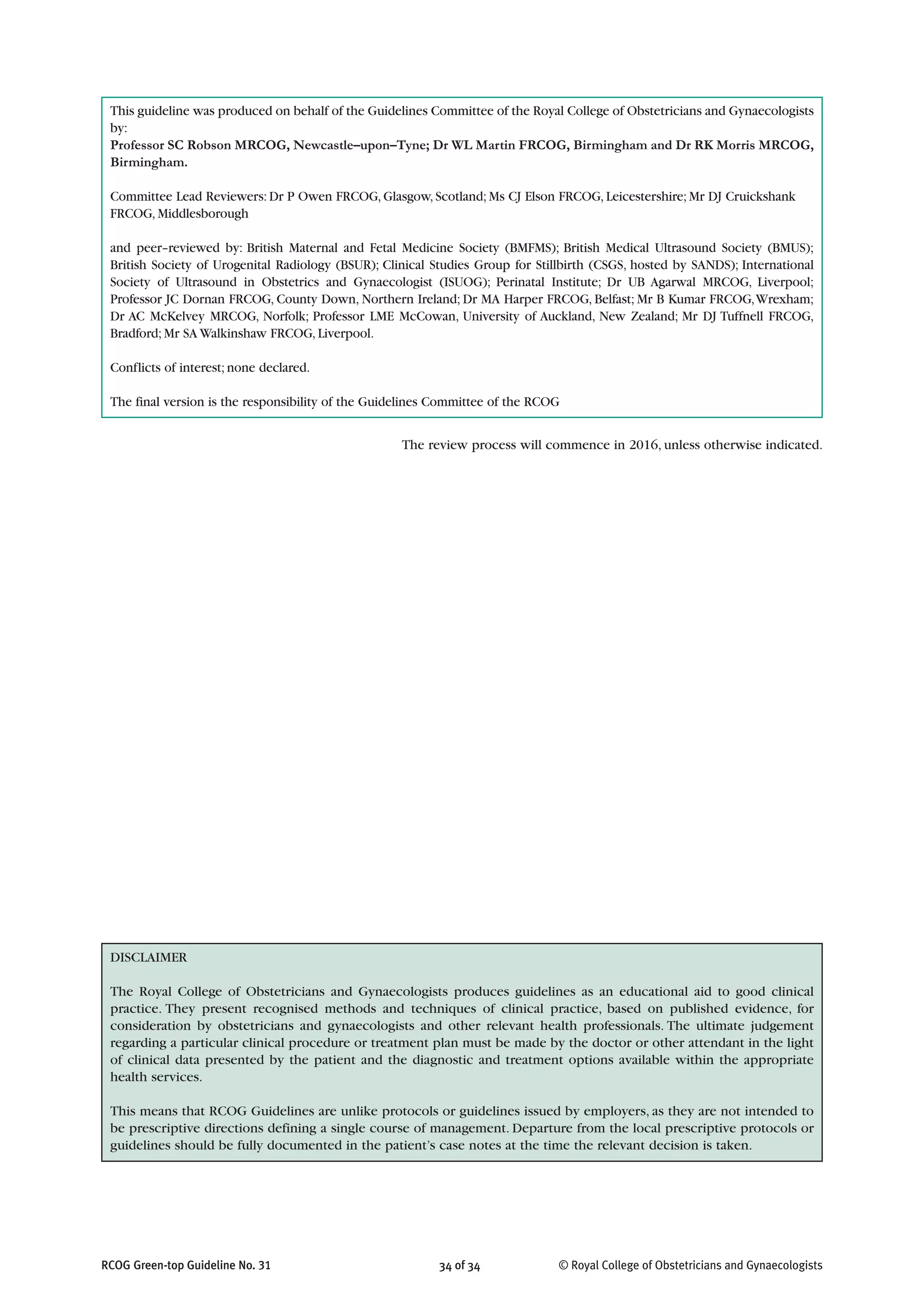 © Royal College of Obstetricians and Gynaecologists34 of 34RCOG Green-top Guideline No. 31
DISCLAIMER
The Royal College of Obstetricians and Gynaecologists produces guidelines as an educational aid to good clinical
practice. They present recognised methods and techniques of clinical practice, based on published evidence, for
consideration by obstetricians and gynaecologists and other relevant health professionals. The ultimate judgement
regarding a particular clinical procedure or treatment plan must be made by the doctor or other attendant in the light
of clinical data presented by the patient and the diagnostic and treatment options available within the appropriate
health services.
This means that RCOG Guidelines are unlike protocols or guidelines issued by employers, as they are not intended to
be prescriptive directions defining a single course of management. Departure from the local prescriptive protocols or
guidelines should be fully documented in the patient’s case notes at the time the relevant decision is taken.
The review process will commence in 2016, unless otherwise indicated.
This guideline was produced on behalf of the Guidelines Committee of the Royal College of Obstetricians and Gynaecologists
by:
Professor SC Robson MRCOG, Newcastle–upon–Tyne; Dr WL Martin FRCOG, Birmingham and Dr RK Morris MRCOG,
Birmingham.
Committee Lead Reviewers: Dr P Owen FRCOG, Glasgow, Scotland; Ms CJ Elson FRCOG, Leicestershire; Mr DJ Cruickshank
FRCOG, Middlesborough
and peer–reviewed by: British Maternal and Fetal Medicine Society (BMFMS); British Medical Ultrasound Society (BMUS);
British Society of Urogenital Radiology (BSUR); Clinical Studies Group for Stillbirth (CSGS, hosted by SANDS); International
Society of Ultrasound in Obstetrics and Gynaecologist (ISUOG); Perinatal Institute; Dr UB Agarwal MRCOG, Liverpool;
Professor JC Dornan FRCOG, County Down, Northern Ireland; Dr MA Harper FRCOG, Belfast; Mr B Kumar FRCOG,Wrexham;
Dr AC McKelvey MRCOG, Norfolk; Professor LME McCowan, University of Auckland, New Zealand; Mr DJ Tuffnell FRCOG,
Bradford; Mr SA Walkinshaw FRCOG, Liverpool.
Conflicts of interest; none declared.
The final version is the responsibility of the Guidelines Committee of the RCOG
 