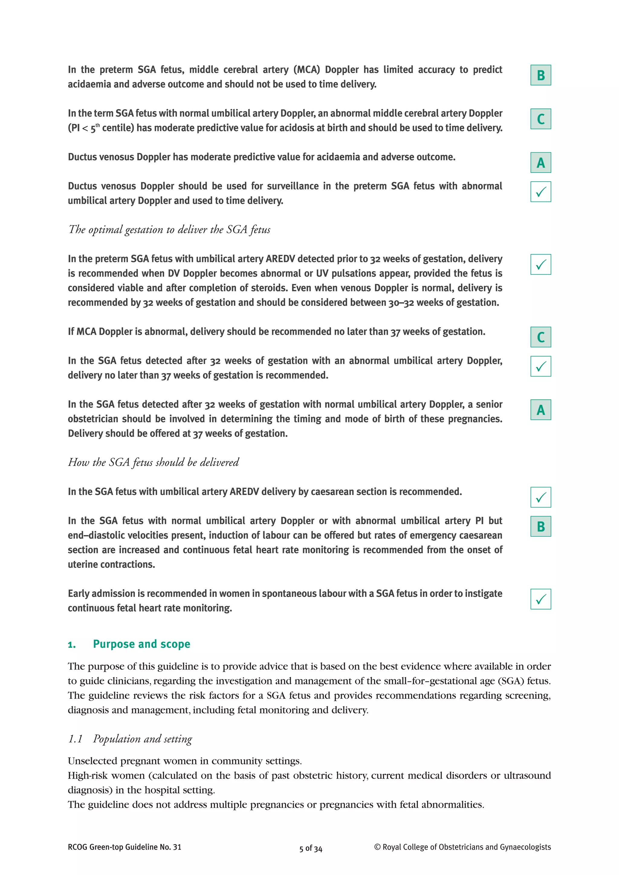 5 of 34RCOG Green-top Guideline No. 31 © Royal College of Obstetricians and Gynaecologists
In the preterm SGA fetus, middle cerebral artery (MCA) Doppler has limited accuracy to predict
acidaemia and adverse outcome and should not be used to time delivery.
In the term SGA fetus with normal umbilical artery Doppler, an abnormal middle cerebral artery Doppler
(PI < 5th
centile) has moderate predictive value for acidosis at birth and should be used to time delivery.
Ductus venosus Doppler has moderate predictive value for acidaemia and adverse outcome.
Ductus venosus Doppler should be used for surveillance in the preterm SGA fetus with abnormal
umbilical artery Doppler and used to time delivery.
The optimal gestation to deliver the SGA fetus
In the preterm SGA fetus with umbilical artery AREDV detected prior to 32 weeks of gestation, delivery
is recommended when DV Doppler becomes abnormal or UV pulsations appear, provided the fetus is
considered viable and after completion of steroids. Even when venous Doppler is normal, delivery is
recommended by 32 weeks of gestation and should be considered between 30–32 weeks of gestation.
If MCA Doppler is abnormal, delivery should be recommended no later than 37 weeks of gestation.
In the SGA fetus detected after 32 weeks of gestation with an abnormal umbilical artery Doppler,
delivery no later than 37 weeks of gestation is recommended.
In the SGA fetus detected after 32 weeks of gestation with normal umbilical artery Doppler, a senior
obstetrician should be involved in determining the timing and mode of birth of these pregnancies.
Delivery should be offered at 37 weeks of gestation.
How the SGA fetus should be delivered
In the SGA fetus with umbilical artery AREDV delivery by caesarean section is recommended.
In the SGA fetus with normal umbilical artery Doppler or with abnormal umbilical artery PI but
end–diastolic velocities present, induction of labour can be offered but rates of emergency caesarean
section are increased and continuous fetal heart rate monitoring is recommended from the onset of
uterine contractions.
Early admission is recommended in women in spontaneous labour with a SGA fetus in order to instigate
continuous fetal heart rate monitoring.
1. Purpose and scope
The purpose of this guideline is to provide advice that is based on the best evidence where available in order
to guide clinicians,regarding the investigation and management of the small–for–gestational age (SGA) fetus.
The guideline reviews the risk factors for a SGA fetus and provides recommendations regarding screening,
diagnosis and management, including fetal monitoring and delivery.
1.1 Population and setting
Unselected pregnant women in community settings.
High-risk women (calculated on the basis of past obstetric history, current medical disorders or ultrasound
diagnosis) in the hospital setting.
The guideline does not address multiple pregnancies or pregnancies with fetal abnormalities.
P
B
C
A
P
C
P
A
B
P
P
 
