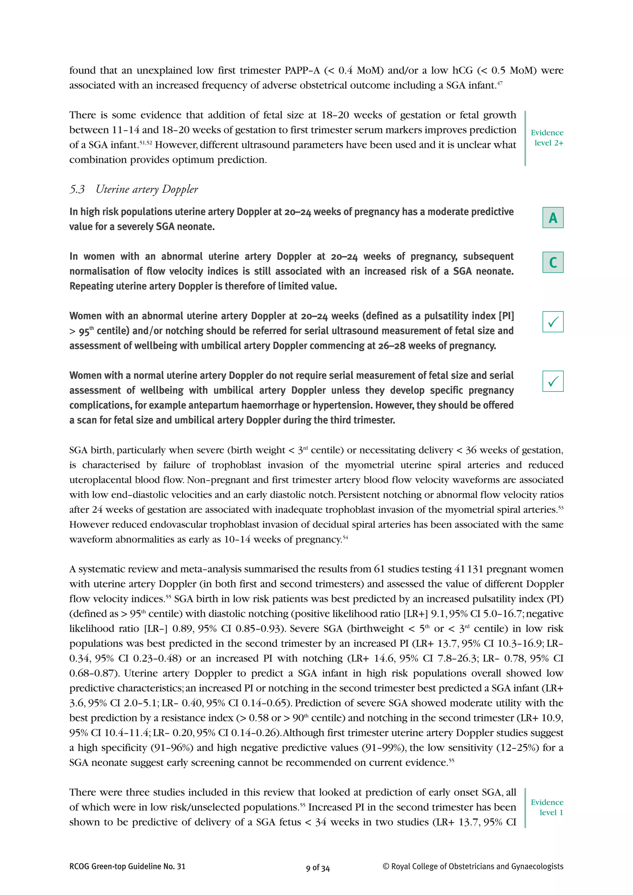 RCOG Green-top Guideline No. 31 9 of 34 © Royal College of Obstetricians and Gynaecologists
found that an unexplained low first trimester PAPP–A (< 0.4 MoM) and/or a low hCG (< 0.5 MoM) were
associated with an increased frequency of adverse obstetrical outcome including a SGA infant.47
There is some evidence that addition of fetal size at 18–20 weeks of gestation or fetal growth
between 11–14 and 18–20 weeks of gestation to first trimester serum markers improves prediction
of a SGA infant.51,52
However,different ultrasound parameters have been used and it is unclear what
combination provides optimum prediction.
5.3 Uterine artery Doppler
In high risk populations uterine artery Doppler at 20–24 weeks of pregnancy has a moderate predictive
value for a severely SGA neonate.
In women with an abnormal uterine artery Doppler at 20–24 weeks of pregnancy, subsequent
normalisation of flow velocity indices is still associated with an increased risk of a SGA neonate.
Repeating uterine artery Doppler is therefore of limited value.
Women with an abnormal uterine artery Doppler at 20–24 weeks (defined as a pulsatility index [PI]
> 95th
centile) and/or notching should be referred for serial ultrasound measurement of fetal size and
assessment of wellbeing with umbilical artery Doppler commencing at 26–28 weeks of pregnancy.
Women with a normal uterine artery Doppler do not require serial measurement of fetal size and serial
assessment of wellbeing with umbilical artery Doppler unless they develop specific pregnancy
complications, for example antepartum haemorrhage or hypertension. However, they should be offered
a scan for fetal size and umbilical artery Doppler during the third trimester.
SGA birth, particularly when severe (birth weight < 3rd
centile) or necessitating delivery < 36 weeks of gestation,
is characterised by failure of trophoblast invasion of the myometrial uterine spiral arteries and reduced
uteroplacental blood flow. Non–pregnant and first trimester artery blood flow velocity waveforms are associated
with low end–diastolic velocities and an early diastolic notch.Persistent notching or abnormal flow velocity ratios
after 24 weeks of gestation are associated with inadequate trophoblast invasion of the myometrial spiral arteries.53
However reduced endovascular trophoblast invasion of decidual spiral arteries has been associated with the same
waveform abnormalities as early as 10–14 weeks of pregnancy.54
A systematic review and meta–analysis summarised the results from 61 studies testing 41131 pregnant women
with uterine artery Doppler (in both first and second trimesters) and assessed the value of different Doppler
flow velocity indices.55
SGA birth in low risk patients was best predicted by an increased pulsatility index (PI)
(defined as > 95th
centile) with diastolic notching (positive likelihood ratio [LR+] 9.1,95% CI 5.0–16.7;negative
likelihood ratio [LR–] 0.89, 95% CI 0.85–0.93). Severe SGA (birthweight < 5th
or < 3rd
centile) in low risk
populations was best predicted in the second trimester by an increased PI (LR+ 13.7, 95% CI 10.3–16.9; LR–
0.34, 95% CI 0.23–0.48) or an increased PI with notching (LR+ 14.6, 95% CI 7.8–26.3; LR– 0.78, 95% CI
0.68–0.87). Uterine artery Doppler to predict a SGA infant in high risk populations overall showed low
predictive characteristics;an increased PI or notching in the second trimester best predicted a SGA infant (LR+
3.6, 95% CI 2.0–5.1; LR– 0.40, 95% CI 0.14–0.65). Prediction of severe SGA showed moderate utility with the
best prediction by a resistance index (> 0.58 or > 90th
centile) and notching in the second trimester (LR+ 10.9,
95% CI 10.4–11.4;LR– 0.20,95% CI 0.14–0.26).Although first trimester uterine artery Doppler studies suggest
a high specificity (91–96%) and high negative predictive values (91–99%), the low sensitivity (12–25%) for a
SGA neonate suggest early screening cannot be recommended on current evidence.55
There were three studies included in this review that looked at prediction of early onset SGA, all
of which were in low risk/unselected populations.55
Increased PI in the second trimester has been
shown to be predictive of delivery of a SGA fetus < 34 weeks in two studies (LR+ 13.7, 95% CI
P
P
Evidence
level 2+
A
C
Evidence
level 1
 