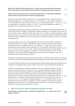 11 of 34RCOG Green-top Guideline No. 31 © Royal College of Obstetricians and Gynaecologists
Women with a single SFH which plots below the 10th
centile or serial measurements which demonstrate
slow or static growth by crossing centiles should be referred for ultrasound measurement of fetal size.
Women in whom measurement of SFH is inaccurate (for example: BMI > 35, large fibroids, hydramnios)
should be referred for serial assessment of fetal size using ultrasound.
Cohort and case–control studies performed in low risk populations have consistently shown
abdominal palpation to be of limited accuracy in the detection of a SGA neonate (sensitivity
19–21%, specificity 98%) and severely SGA neonate (< 2.3rd
centile, sensitivity 28%).65,66
In mixed
risk populations, the sensitivity increases to 32–44%.67,68
In high risk populations sensitivity is
reported as 37% for a SGA neonate and 53% for severe SGA.65
SFH should be measured from the fundus (variable point) to the symphysis pubis (fixed point) with the cm
values hidden from the examiner.68
Measurements should be plotted on a customised centile chart (see
below). Women with a single SFH which plots below the 10th
centile or serial measurements which
demonstrate slow or static growth (i.e. they cross centiles in a downward direction) should be referred for
further investigation (Appendix 3).There is no evidence to determine the number of centiles to be crossed
to prompt referral.
A recent systematic review of five studies highlighted the wide variation of predictive accuracy of
SFH measurement for a SGA infant.69
Although early studies reported sensitivities of 56–86% and
specificities of 80–93% for SFH detection of a SGA neonate,70–72
a large study of 2941 women
reported SFH to be less predictive with a sensitivity of 27% and specificity of 88% (LR+ 2.22, 95%
CI 1.77–2.78; LR– 0.83, 95% CI 0.77–0.90).73
Maternal obesity, abnormal fetal lie, large fibroids,
hydramnios and fetal head engagement contribute to the limited predictive accuracy of SFH
measurement. SFH is associated with significant intra– and inter–observer variation69,74
and serial
measurement may improve predictive accuracy.75
The impact on perinatal outcome of measuring SFH is uncertain.A systematic review found only one trial with
1639 women which showed that SFH measurement did not improve any of the perinatal outcomes measured.76
A customised SFH chart is adjusted for maternal characteristics (maternal height,weight,parity and ethnic group).
Calculation of customised centiles requires computer software that can be downloaded from the Internet.9
No trials were identified that compared customised with non–customised SFH charts and thus
evidence for their effectiveness on outcomes such as perinatal morbidity/mortality is lacking.
However observational studies suggest that customised SFH charts may improve the detection of a
SGA neonate.In one study,use of customised charts,with referral when a single SFH measurement
fell below the 10th
centile or the last two measurements were above 10th
centile but the slope was
flatter than the 10th
centile line,resulted in improved sensitivity for a SGA neonate (48% versus 29%,
OR 2.2, 95% CI 1.1–4.5) compared to abdominal palpation.77
Use of customised charts was also
associated with fewer referrals for investigation and fewer admissions. An audit from the West
Midlands also showed that use of customised SFH charts detected 36% of SGA neonates compared
with only 16% when customised charts were not used.78
6. What is the optimum method of diagnosing a SGA fetus and FGR?
Fetal abdominal circumference (AC) or estimated fetal weight (EFW) < 10th
centile can be used to
diagnose a SGA fetus.
P
Evidence
level 2++
Evidence
level 3
P
Evidence
level 2+
A
 