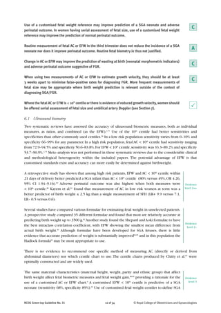 Use of a customised fetal weight reference may improve prediction of a SGA neonate and adverse
perinatal outcome. In women having serial assessment of fetal size, use of a customised fetal weight
reference may improve the prediction of normal perinatal outcome.
Routine measurement of fetal AC or EFW in the third trimester does not reduce the incidence of a SGA
neonate nor does it improve perinatal outcome. Routine fetal biometry is thus not justified.
Change in AC or EFW may improve the prediction of wasting at birth (neonatal morphometric indicators)
and adverse perinatal outcome suggestive of FGR.
When using two measurements of AC or EFW to estimate growth velocity, they should be at least
3 weeks apart to minimise false–positive rates for diagnosing FGR. More frequent measurements of
fetal size may be appropriate where birth weight prediction is relevant outside of the context of
diagnosing SGA/FGR.
Where the fetal AC or EFW is < 10th
centile or there is evidence of reduced growth velocity, women should
be offered serial assessment of fetal size and umbilical artery Doppler (see Section 7).
6.1 Ultrasound biometry
Two systematic reviews have assessed the accuracy of ultrasound biometric measures, both as individual
measures, as ratios, and combined (as the EFW).3,79
Use of the 10th
centile had better sensitivities and
specificities than other commonly used centiles.66
In a low risk population sensitivity varies from 0–10% and
specificity 66–99% for any parameter. In a high risk population, fetal AC < 10th
centile had sensitivity ranging
from 72.9–94.5% and specificity 50.6–83.8%.For EFW < 10th
centile,sensitivity was 33.3–89.2% and specificity
53.7–90.9%.3,79
Meta–analysis was not performed in these systematic reviews due to the considerable clinical
and methodological heterogeneity within the included papers. The potential advantage of EFW is that
customised standards exist and accuracy can more easily be determined against birthweight.
A retrospective study has shown that among high risk patients, EFW and AC < 10th
centile within
21 days of delivery better predicted a SGA infant than AC < 10th
centile (80% versus 49%,OR 4.26,
95% CI 1.94–9.16).80
Adverse perinatal outcome was also highest when both measures were
< 10th
centile.80
Kayem et al.81
found that measurement of AC in low risk women at term was a
better predictor of birth weight ≤ 2.5 kg than a single measurement of SFH (LR+ 9.9 versus 7.1,
LR– 0.5 versus 0.6).
Several studies have compared various formulae for estimating fetal weight in unselected patients.
A prospective study compared 35 different formulae and found that most are relatively accurate at
predicting birth weight up to 3500 g.82
Another study found the Shepard andAoki formulae to have
the best intraclass correlation coefficient, with EFW showing the smallest mean difference from
actual birth weight.83
Although formulae have been developed for SGA fetuses, there is little
evidence that accurate prediction of weight is substantially improved84,85
and in this population the
Hadlock formula86
may be most appropriate to use.
There is no evidence to recommend one specific method of measuring AC (directly or derived from
abdominal diameters) nor which centile chart to use.The centile charts produced by Chitty et al.87
were
optimally constructed and are widely used.
The same maternal characteristics (maternal height, weight, parity and ethnic group) that affect
birth weight affect fetal biometric measures and fetal weight gain,88,89
providing a rationale for the
use of a customised AC or EFW chart.9
A customised EFW < 10th
centile is predictive of a SGA
neonate (sensitivity 68%, specificity 89%).90
Use of customised fetal weight centiles to define SGA
RCOG Green-top Guideline No. 31 12 of 34 © Royal College of Obstetricians and Gynaecologists
A
C
C
C
P
Evidence
level 2++
Evidence
level 2–
Evidence
level 3
 