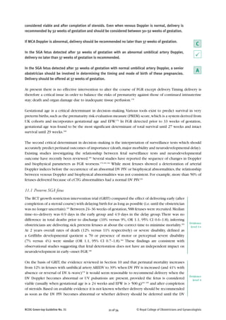 considered viable and after completion of steroids. Even when venous Doppler is normal, delivery is
recommended by 32 weeks of gestation and should be considered between 30–32 weeks of gestation.
If MCA Doppler is abnormal, delivery should be recommended no later than 37 weeks of gestation.
In the SGA fetus detected after 32 weeks of gestation with an abnormal umbilical artery Doppler,
delivery no later than 37 weeks of gestation is recommended.
In the SGA fetus detected after 32 weeks of gestation with normal umbilical artery Doppler, a senior
obstetrician should be involved in determining the timing and mode of birth of these pregnancies.
Delivery should be offered at 37 weeks of gestation.
At present there is no effective intervention to alter the course of FGR except delivery.Timing delivery is
therefore a critical issue in order to balance the risks of prematurity against those of continued intrauterine
stay; death and organ damage due to inadequate tissue perfusion.178
Gestational age is a critical determinant in decision–making.Various tools exist to predict survival in very
preterm births,such as the prematurity risk evaluation measure (PREM) score,which is a system derived from
UK cohorts and incorporates gestational age and EFW.179
In FGR detected prior to 33 weeks of gestation,
gestational age was found to be the most significant determinant of total survival until 27 weeks and intact
survival until 29 weeks.168
The second critical determinant in decision–making is the interpretation of surveillance tests which should
accurately predict perinatal outcomes of importance (death,major morbidity and neurodevelopmental delay).
Existing studies investigating the relationship between fetal surveillance tests and neurodevelopmental
outcome have recently been reviewed.185
Several studies have reported the sequence of changes in Doppler
and biophysical parameters as FGR worsens.170,181,182
While most fetuses showed a deterioration of arterial
Doppler indices before the occurrence of an abnormal DV PIV or biophysical abnormalities,the relationship
between venous Doppler and biophysical abnormalities was not consistent. For example, more than 50% of
fetuses delivered because of cCTG abnormalities had a normal DV PIV.181
11.1 Preterm SGA fetus
The RCT growth restriction intervention trial (GRIT) compared the effect of delivering early (after
completion of a steroid course) with delaying birth for as long as possible (i.e.until the obstetrician
was no longer uncertain).183
Between 24–36 weeks of gestation,588 fetuses were recruited.Median
time–to–delivery was 0.9 days in the early group and 4.9 days in the delay group.There was no
difference in total deaths prior to discharge (10% versus 9%, OR 1.1, 95% CI 0.6–1.8), inferring
obstetricians are delivering sick preterm fetuses at about the correct time to minimise mortality.183
At 2 years overall rates of death (12% versus 11% respectively) or severe disability, defined as
a Griffiths developmental quotient ≤ 70 or presence of motor or perceptual severe disability
(7% versus 4%) were similar (OR 1.1, 95% CI 0.7–1.8).184
These findings are consistent with
observational studies suggesting that fetal deterioration does not have an independent impact on
neurodevelopment in early–onset FGR.180
On the basis of GRIT, the evidence reviewed in Section 10 and that perinatal mortality increases
from 12% in fetuses with umbilical artery AREDV to 39% when DV PIV is increased (and 41% with
absence or reversal of DV A–wave)178
it would seem reasonable to recommend delivery when the
DV Doppler becomes abnormal or UV pulsations are present, provided the fetus is considered
viable (usually when gestational age is ≥ 24 weeks and EFW is > 500 g)181, 185
and after completion
of steroids.Based on available evidence it is not known whether delivery should be recommended
as soon as the DV PIV becomes abnormal or whether delivery should be deferred until the DV
21 of 34RCOG Green-top Guideline No. 31 © Royal College of Obstetricians and Gynaecologists
C
P
A
Evidence
level 1+
Evidence
level 4
 