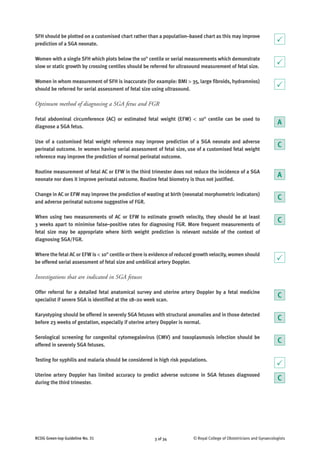 © Royal College of Obstetricians and Gynaecologists3 of 34RCOG Green-top Guideline No. 31
SFH should be plotted on a customised chart rather than a population–based chart as this may improve
prediction of a SGA neonate.
Women with a single SFH which plots below the 10th
centile or serial measurements which demonstrate
slow or static growth by crossing centiles should be referred for ultrasound measurement of fetal size.
Women in whom measurement of SFH is inaccurate (for example: BMI > 35, large fibroids, hydramnios)
should be referred for serial assessment of fetal size using ultrasound.
Optimum method of diagnosing a SGA fetus and FGR
Fetal abdominal circumference (AC) or estimated fetal weight (EFW) < 10th
centile can be used to
diagnose a SGA fetus.
Use of a customised fetal weight reference may improve prediction of a SGA neonate and adverse
perinatal outcome. In women having serial assessment of fetal size, use of a customised fetal weight
reference may improve the prediction of normal perinatal outcome.
Routine measurement of fetal AC or EFW in the third trimester does not reduce the incidence of a SGA
neonate nor does it improve perinatal outcome. Routine fetal biometry is thus not justified.
Change in AC or EFW may improve the prediction of wasting at birth (neonatal morphometric indicators)
and adverse perinatal outcome suggestive of FGR.
When using two measurements of AC or EFW to estimate growth velocity, they should be at least
3 weeks apart to minimise false–positive rates for diagnosing FGR. More frequent measurements of
fetal size may be appropriate where birth weight prediction is relevant outside of the context of
diagnosing SGA/FGR.
Where the fetal AC or EFW is < 10th
centile or there is evidence of reduced growth velocity, women should
be offered serial assessment of fetal size and umbilical artery Doppler.
Investigations that are indicated in SGA fetuses
Offer referral for a detailed fetal anatomical survey and uterine artery Doppler by a fetal medicine
specialist if severe SGA is identified at the 18–20 week scan.
Karyotyping should be offered in severely SGA fetuses with structural anomalies and in those detected
before 23 weeks of gestation, especially if uterine artery Doppler is normal.
Serological screening for congenital cytomegalovirus (CMV) and toxoplasmosis infection should be
offered in severely SGA fetuses.
Testing for syphilis and malaria should be considered in high risk populations.
Uterine artery Doppler has limited accuracy to predict adverse outcome in SGA fetuses diagnosed
during the third trimester.
A
C
C
P
P
A
P
P
C
P
C
C
C
C
 