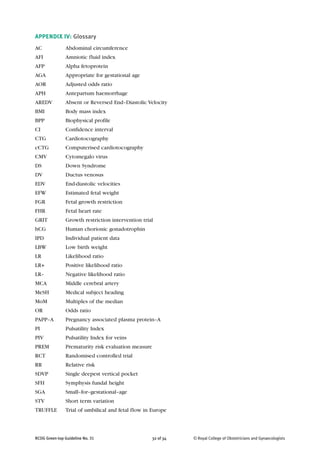 APPENDIX IV: Glossary
AC Abdominal circumference
AFI Amniotic fluid index
AFP Alpha fetoprotein
AGA Appropriate for gestational age
AOR Adjusted odds ratio
APH Antepartum haemorrhage
AREDV Absent or Reversed End–Diastolic Velocity
BMI Body mass index
BPP Biophysical profile
CI Confidence interval
CTG Cardiotocography
cCTG Computerised cardiotocography
CMV Cytomegalo virus
DS Down Syndrome
DV Ductus venosus
EDV End-diastolic velocities
EFW Estimated fetal weight
FGR Fetal growth restriction
FHR Fetal heart rate
GRIT Growth restriction intervention trial
hCG Human chorionic gonadotrophin
IPD Individual patient data
LBW Low birth weight
LR Likelihood ratio
LR+ Positive likelihood ratio
LR– Negative likelihood ratio
MCA Middle cerebral artery
MeSH Medical subject heading
MoM Multiples of the median
OR Odds ratio
PAPP–A Pregnancy associated plasma protein–A
PI Pulsatility Index
PIV Pulsatility Index for veins
PREM Prematurity risk evaluation measure
RCT Randomised controlled trial
RR Relative risk
SDVP Single deepest vertical pocket
SFH Symphysis fundal height
SGA Small–for–gestational–age
STV Short term variation
TRUFFLE Trial of umbilical and fetal flow in Europe
RCOG Green-top Guideline No. 31 32 of 34 © Royal College of Obstetricians and Gynaecologists
 